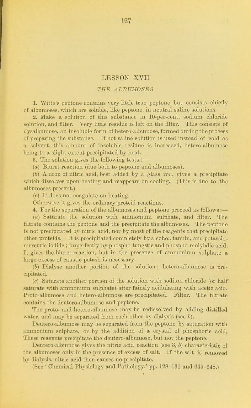 LESSON XVII THE ALBUMOSES 1. Witte's peptone contains very little true peptone, but consists chiefly of albumoses, which are soluble, like peptone, in neutral saline solutions. 2. Make a solution of this substance in 10-per-cent. sodium chloride solution, and Alter. Very little residue is left on the filter. Tliis consists of dysalbumose, an insoluble form of hetero-albumose, fonned during the process of preparing the substance. If hot sahne solution is used instead of cold as a solvent, this amomit of insoluble residue is increased, hetero-albumose being to a slight extent precipitated by heat. 3. The solution gives the following tests :— (a) Biuret reaction (due both to peptone and albumoses). (6) A drop of nitric acid, best added by a glass rod, gives a precipitate which dissolves upon heatmg and reappears on cooling. (This is due to the albumoses present.) (c) It does not coagulate on heating. Otherwise it gives the ordinary proteid reactions. 4. For the separation of the albiimoses and peptone proceed as follows:— (a) Saturate the solution with ammonium sulphate, and filter. The filtrate contains the peptone and the precipitate the albumoses. The peptone is not precipitated by nitric acid, nor by most of the reagents that precipitate otlier proteids. It is precipitated completely by alcohol, tannin, and potassio- mercuric iodide ; imperfectly by phospho-tungstic and phospho-molybdic acid. It gives the biuret reaction, but in the presence of ammonium sulphate a lai'ge excess of caustic potash is necessary. {b) Dialyse another portion of the solution; hetero-albumose is pre- cipitated. (c) Saturate another portion of the solution with sodium chloride (or half saturate with ammonium sulphate) after faintly acidulating with acetic acid. Proto-albumose and hetero-albumose are precipitated. Filter. The filtrate contains the deutero-albumose and peptone. The proto- and hetero-albumose may be redissolved by addmg distilled water, and may be separated from each other by dialysis (see b). Deutero-albumose may be separated from the peptone by saturation with ammonium sulphate, or by the addition of a crystal of phosphoric acid. These reagents precipitate the deutero-albumose, but not the peptone. Deutero-albumose gives the nitric acid reaction (see 3, b) characteristic of the albumoses only in the presence of excess of salt. If the salt is removed by dialysis, nitric acid then causes no precipitate. (Sec ' Chemical Pliysiology and Pathology,' pp. 128-131 and G45-G48.)