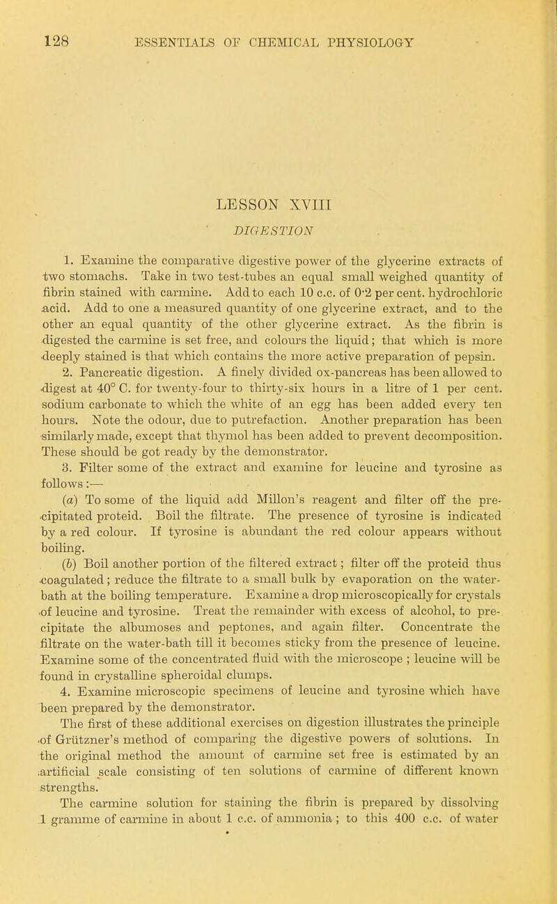 LESSON XVIII DIGESTION 1. Examine the comparative digestive power of the glycerine extracts of two stomachs. Take in two test-tubes an equal small weighed quantity of fibrin stained with carmine. Add to each 10 c.c. of 0*2 per cent, hydi-ochloric acid. Add to one a measm'ed quantity of one glycerine extract, and to the other an equal quantity of the other glycerine extract. As the fibrin is digested the carmine is set free, and colom's the liquid; that which is more •deeply stained is that which contains the more active preparation of pepsin. 2. Pancreatic digestion. A finely divided ox-pancreas has been allowed to ■digest at 40° C. for twentj'-fom' to thirty-six hours in a litre of 1 per cent, sodiimi carbonate to which the white of an egg has been added every ten hours. Note the odour, due to putrefaction. Another preparation has been similarly made, except that thymol has been added to prevent decomposition. These should be got ready by the demonstrator. 3. Filter some of the extract and examine for leucine and tyrosine as follows:— (a) To some of the liquid add Millon's reagent and filter off the pre- ■cipitated proteid. Boil the filtrate. The presence of tyrosme is indicated by a red colour. If tyrosine is abundant the red colour appears without boiling. (b) Boil another portion of the filtered extract; filter off the proteid thus ■coagvUated ; reduce the filtrate to a small bulk by evaporation on the water- bath at the boilmg temperature. Examine a drop microscopically for crj^stals ■of leucme and tyrosine. Treat the remamder ^vitli excess of alcohol, to pre- cipitate the albumoses and peptones, and again filter. Concentrate the filtrate on the water-bath till it becomes sticky from the presence of leucine. Examine some of the concentrated fluid with the microscope ; leucine will be fomid m crystalline spheroidal clumps. 4. Examine microscopic specimens of leucine and tyrosine which have been prepared by the demonstrator. The first of these additional exercises on digestion illustrates the principle ■of Griltzner's method of comparing the digestive powers of solutions. In the original method the amount of carmme set free is estimated by an .artificial scale consisting of ten solutions of carmme of different known strengths. The carmine solution for staining the fibrin is prepared by dissolving 1 gramme of carmine in about 1 c.c. of ammonia ; to this 400 c.c. of water