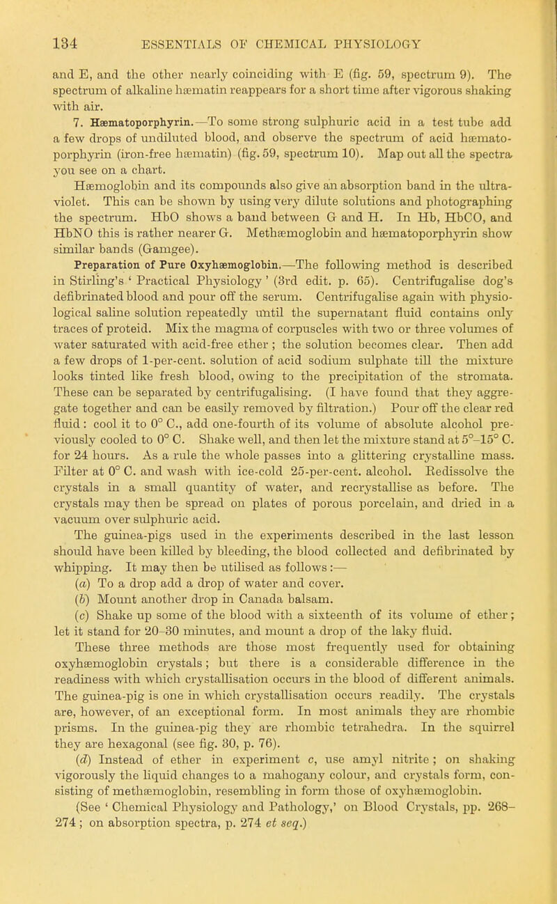 and E, and the other nearly coinciding with E (fig. 59, spectrum 9). The spectrum of alkahne htematin reappears for a short time after vigorous shakmg with air. 7. Hsematoporphyrin.—To some strong sulphuric acid in a test tube add a few drops of undiluted blood, and observe the spectrum of acid htemato- porphyrin (iron-free ha-matin) (fig. 59, spectrum 10). Map out all the spectra 3'ou see on a chart. Hsemoglobm and its compounds also give an absorption band in the ultra- violet. This can be shown by iisingvery dilute solutions and photographmg the spectrum. HbO shows a baud between G and H, In Hb, HbCO, and HbNO this is rather nearer G. Methaemoglobin and hsematoporphyrin show similar bands (Gamgee). Preparation of Pure Oxyhaemoglobin.—The following method is described in Stirling's ' Practical Physiology ' (3rd edit. p. 65). Centrifugalise dog's defibrinated blood and pour off the serum. Centrifugalise again with physio- logical sahne solution repeatedly until the supernatant fluid contains only traces of proteid. Mix the magma of corpuscles with two or three volumes of water saturated with acid-free ether ; the solution becomes clear. Then add a few drops of 1-per-cent. solution of acid sodium sulphate till the mixture looks tinted like fresh blood, owing to the precipitation of the stromata. These can be separated by centrifugalising. (I have foimd that they aggre- gate together and can be easily removed by filtration.) Pour off the clear red fluid: cool it to 0° C, add one-fourth of its volume of absolute alcohol pre- viously cooled to 0° C. Shake well, and then let the mixture stand at 5°-15° C. for 24 hoiars. As a rule the whole passes into a ghttering crj'stalline mass. Filter at 0° C. and wash with ice-cold 25-per-cent. alcohol. Eedissolve the crystals in a small quantity of water, and recrystallise as before. The crystals may then be spread on plates of porous porcelain, and dried in a vacuum over sulphm-ic acid. The guinea-pigs used in the experiments described in the last lesson should have been killed by bleeding, the blood collected and defibrinated by whipping. It may then be utUised as foUows:— (a) To a drop add a drop of water and cover. (&) Mount another drop in Canada balsam. (c) Shake up some of the blood with a sixteenth of its volume of ether; let it stand for 20-30 mmutes, and mount a drop of the laky fluid. These three methods are those most frequently used for obtaining oxyhEemoglobin crystals; but there is a considerable difference in the readiness vnth which crystallisation occins in the blood of different animals. The guinea-pig is one in which crystallisation occurs readily. The crystals are, however, of an exceptional form. In most animals they are rhombic prisms. In the guinea-pig they are rhombic tetrahedra. In the squirrel they are hexagonal (see fig. 30, p. 76). {d) Instead of ether in experiment c, use amyl nitrite; on shaking vigorously the liquid changes to a mahogany colom', and crystals form, con- sisting of methasmoglobm, resembling in form those of oxyhaemoglobin. (See ' Chemical Physiology and Pathology,' on Blood Crystals, pp. 268- 274 ; on absorption spectra, p. 274 et seq.)
