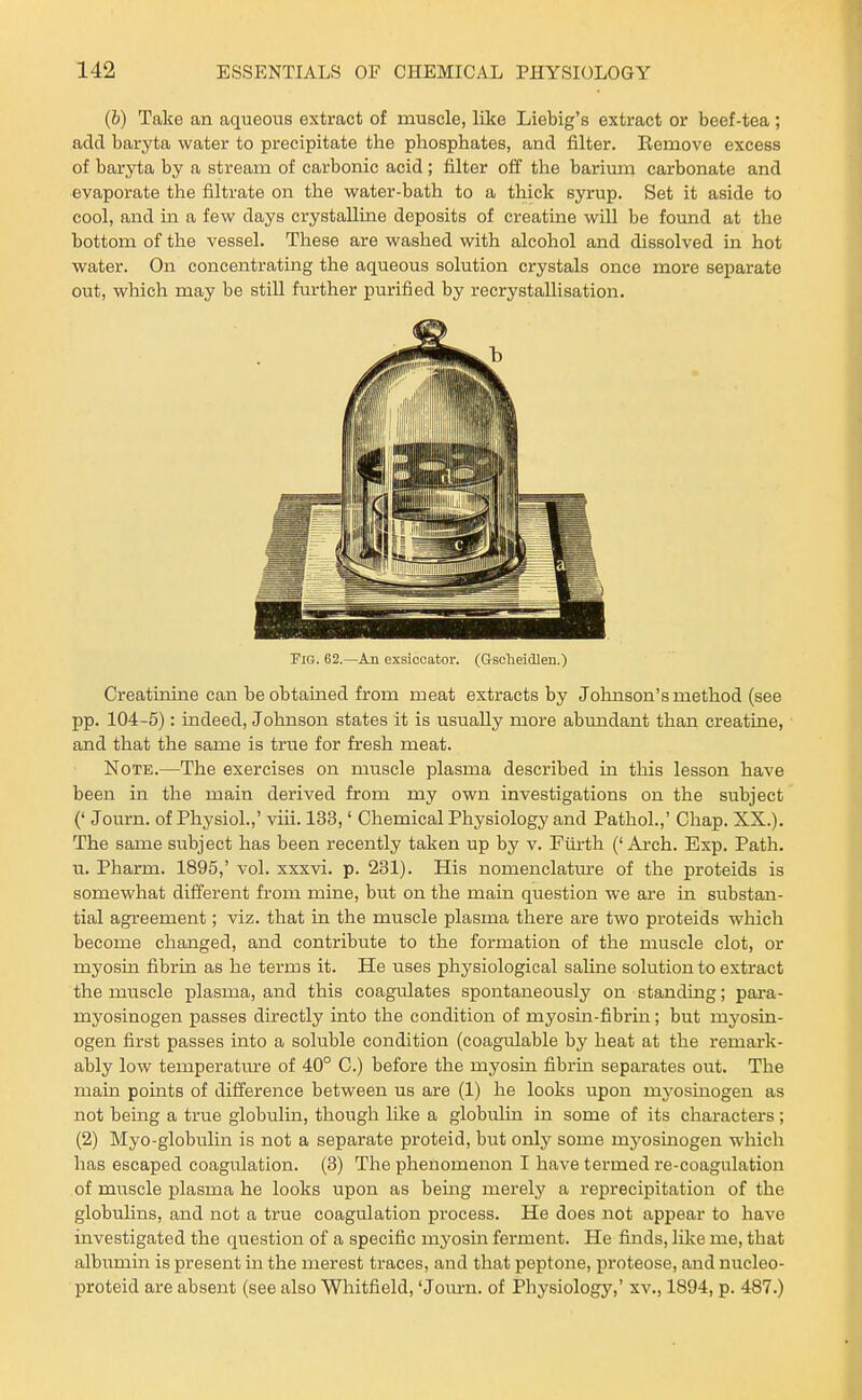 (6) Take an aqueous extract of muscle, like Liebig's extract or beef-tea; add baryta water to precipitate the phosphates, and filter. Bemove excess of baryta by a stream of carbonic acid; filter off the barium carbonate and evaporate the filtrate on the water-bath to a thick syrup. Set it aside to cool, and in a few days crystalline deposits of creatine will be found at the bottom of the vessel. These are washed with alcohol and dissolved in hot water. On concentrating the aqueous solution crystals once more separate out, which may be still further purified by recrystallisation. Fig. 62.—An exsiccator. (Gsolieidlen.) Creatinine can be obtained from meat extracts by Johnson's method (see pp. 104-5): indeed, Johnson states it is usually more abundant than creatine, and that the same is true for fresh meat. Note.—The exercises on muscle plasma described in this lesson have been in the main derived from my own investigations on the subject (' Journ. of Physiol.,' viii. 133,' Chemical Physiology and Pathol.,' Chap. XX.). The same subject has been recently taken up by v. Fiirth ('Arch. Exp. Path, u. Pharm. 1895,' vol. xxxvi. p. 231). His nomenclatvu-e of the proteids is somewhat different from mine, but on the main question we are in substan- tial agreement; viz. that in the muscle plasma there are two proteids which become changed, and contribute to the formation of the muscle clot, or myosin fibrin as he terms it. He uses physiological saline solution to extract the muscle plasma, and this coagulates spontaneously on standing; para- myosinogen passes directly into the condition of myosin-fibrin; but mj'osin- ogen first passes into a soluble condition (coagulable by heat at the remark- ably low temperatm'e of 40° C.) before the myosin fibrin separates out. The main points of difference between us are (1) he looks upon myosinogen as not being a true globulin, though hke a globulin in some of its characters; (2) Myo-globulin is not a separate proteid, but only some myosmogen which has escaped coagulation. (3) The phenomenon I have termed re-coagulation of muscle plasma he looks upon as being merelj' a reprecipitation of the globuUns, and not a true coagulation process. He does not appear to have investigated the question of a specific myosin ferment. He finds, like me, that albumin is present in the merest traces, and that peptone, proteose, and nucleo- proteid are absent (see also Whitfield, 'Joiu-n. of Physiology,' xv., 1894, p. 487.)
