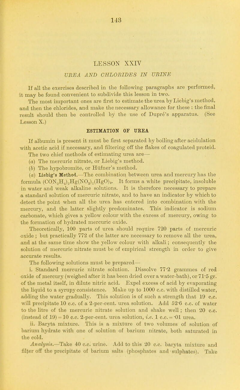 LESSON XXIV UBEA AND CHLORIDES IN URINE If all the exercises described in the following paragraphs are performed, it may be found convenient to subdivide this lesson in two. The most important ones are first to estimate the mrea by Liebig's method, and then the chlorides, and make the necessary allowance for these : the final result should then be controlled by the use of Dupre's apparatus. (See Lesson X.) ESTIMATION OF TJREA If albumin is present it must be first separated by boiling after acidulation with acetic acid if necessary, and filtering off the flakes of coagulated proteid. The two chief methods of estimating urea are— (a) The mercuric nitrate, or Liebig's method. (6) The hypobromite, or Hilfner's method. {a) Liebig's Metliod.—The combination between urea and mercury has the formula (CON„Hj)oHg(N03)o(HgO)3. It forms a white precipitate, insoluble in water and weak alkaline solutions. It is therefore necessary to prepare -a standard sohition of mercuric nitrate, and to have an indicator by which to detect the point when all the urea has entered into combination with the mercm-y, and the latter slightly predominates. This indicator is sodium carbonate, which gives a yellow coloiu- with the excess of mercm-y, owing to the formation of hydrated merciiric oxide. Theoretically, 100 parts of urea shoiold require 720 parts of mercuric oxide ; but practically 772 of the latter are necessary to remove all the urea, and at the same time show the yellow colour with allcali; conseqiiently the solution of mercuric nitrate must be of empirical strength in order to give accurate results. The following solutions must be prepared— i. Standard mercuric nitrate solution. Dissolve 77'2 grammes of red oxide of mercury (weighed after it has been dried over a water-bath), or 71'5 gr. of the metal itself, in dilute nitric acid. Expel excess of acid by evaporating the liquid to a syrupy consistence. Make up to 1000 c.c. with distilled water, adding the water gradually. This solution is of such a strength that 19 c.c. will precipitate 10 c.c. of a 2-per-cent. urea solution. Add 52'6 c.c. of water to the litre of the mercuric nitrate solution and shake well; then 20 c.c. (instead of 19) = 10 c.c. 2-per-cent. urea solution, i.e. 1 c.c. = '01 urea. ii. Baryta mixture. This is a mixture of two volumes of solution of barium hydrate with one of solution of barium nitrate, both saturated in the cold. Analysis.—^Take 40 c.c. urine. Add to this 20 c.c. baryta mixture and filler off the precipitate of barium salts (phosphates and-sulphates). Take