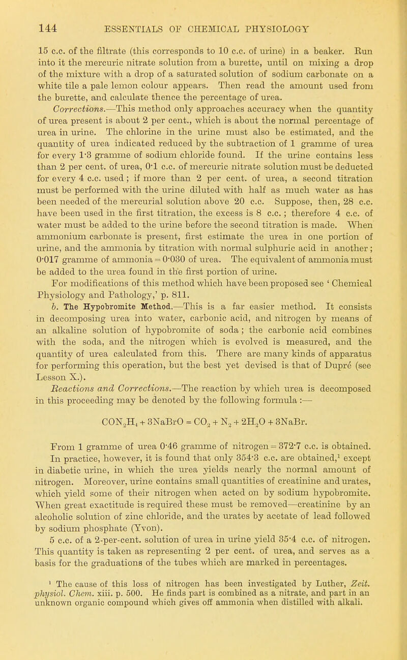 15 c.c. of the filtrate (this corresponds to 10 c.c. of urine) in a beaker. Run mto it the mercuric nitrate solution from a biirette, until on mixing a drop of the mixture with a drop of a saturated solution of sodium carbonate on a white tile a pale lemon colour appears. Then read the amount used from the burette, and calculate thence the percentage of urea. Corrections.—This method only approaches accuracy when the quantity of urea present is about 2 per cent., which is about the normal percentage of m-ea in urine. The chlorine in the urine must also be estimated, and the quantity of urea indicated reduced by the subtraction of 1 gramme of urea for every 1*3 gramme of sodium chloride found. If the urine contains less than 2 per cent, of urea, O'l c.c. of mercuric nitrate solution must be deducted for every 4 c.c. used; if more than 2 per cent, of lU'ea, a second titration must be performed with the urine diluted with half as much water as has been needed of the mercurial solution above 20 c.c. Suppose, then, 28 c.c. have been used in the first titration, the excess is 8 c.c.; therefore 4 c.c. of water must be added to the urine before the second titration is made. When ammonium carbonate is present, first estimate the urea in one portion of urine, and the ammonia by titration with normal sulphuric acid in another; 0*017 gramme of ammonia = O'OSO of urea. The equivalent of ammonia must be added to the urea fomid m the first portion of mine. For modifications of this method which have been proposed see ' Chemical Physiology and Pathology,' p. 811. b. The Hypobromite Method.—This is a far easier method. It consists in decomposing urea into water, carbonic acid, and nitrogen by means of an alkaline solution of hypobromite of soda; the carbonic acid combines with the soda, and the nitrogen which is evolved is measm-ed, and the quantity of m-ea calculated from this. There are many kinds of apparatus for performing this operation, but the best yet devised is that of Dupre (see Lesson X.). Reactions and Corrections.—The reaction by which urea is decomposed in this proceeding may be denoted by the following formula :— C0N,H4 + SNaBrO = CO. + + 2HoO + 3NaBr. From 1 gramme of urea 046 gramme of nitrogen = 372*7 c.c. is obtained. In practice, however, it is foimd that only 354'3 c.c. are obtained,^ except in diabetic urine, in which the urea yields nearly the normal amount of nitrogen. Moreover, urine contains small quantities of creatinine and m-ates, which yield some of their nitrogen when acted on by sodium hj^pobromite. When great exactitude is required these must be removed—creatinine by an alcoholic solution of zinc chloride, and the urates by acetate of lead followed by sodium phosphate (Yvon). 5 c.c. of a 2-per-cent. solution of urea in urine yield 35*4 c.c. of nitrogen. This quantity is taken as representing 2 per cent, of urea, and serves as a basis for the graduations of the tubes which are marked in percentages. ' The cause of this loss of nitrogen has been investigated by Luther, Zcit. physiol. Chem. xiii. p. 500. He finds part is combined as a nitrate, and part in an unknown organic compound which gives ofiP ammonia when distilled with alkaH.