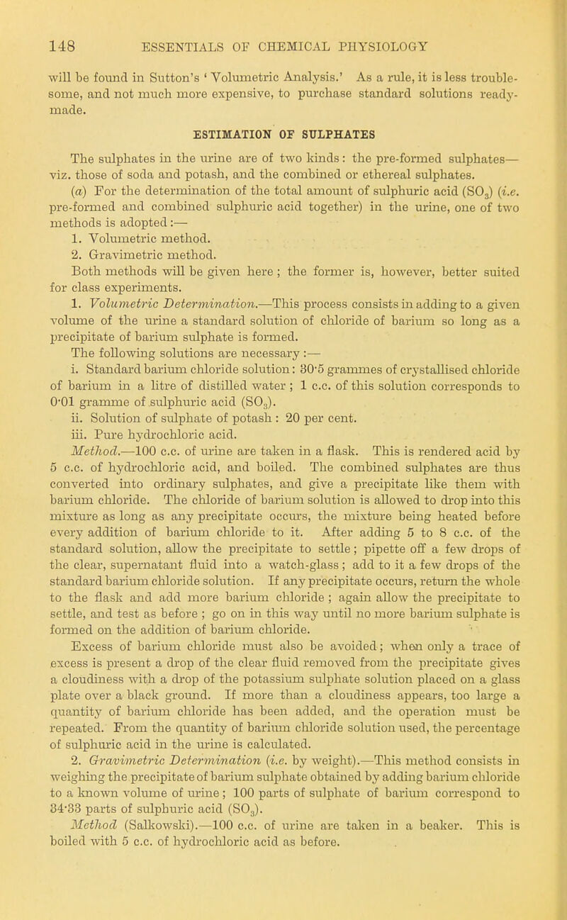 will be found in Sutton's ' Volumetric Analysis.' As a rule, it is less trouble- some, and not much more expensive, to purchase standard solutions ready- made. ESTIMATION OF SULPHATES The sulphates in the vurine are of two kinds: the pre-formed sulphates— viz. those of soda and potash, and the combined or ethereal sulphates. (a) For the determination of the total amount of sulphuric acid (SO3) (i.e. pre-formed and combined sulphmic acid together) in the urine, one of two methods is adopted:— 1. Volumetric metliod. 2. Gravimetric method. Both methods will be given here ; the former is, however, better suited for class experiments. 1. Volumetric Determination.—This process consists in adding to a given volume of the urine a standard solution of chloride of barium so long as a jjrecipitate of barium sulphate is formed. The following solutions are necessary :— 1. Standard barirmi chloride solution: 305 grammes of crj^stallised chloride of barium in a litre of distilled water ; 1 c.c. of this solution corresponds to 0*01 gramme of sulphm-ic acid (SO3). ii. Solution of siilphate of potash : 20 per cent. iii. Pure hydrochloric acid. Method.—100 c.c. of urine are taken in a flask. This is rendered acid by 6 c.c. of hydrochloric acid, and boiled. The combined sulphates are thus converted into ordinary sulphates, and give a precipitate like them with barium chloride. The chloride of barium solution is allowed to drop into this mixture as long as any precipitate occm's, the mixture being heated before every addition of barium chloride to it. After adding 5 to 8 c.c. of the standard solution, allow the precipitate to settle; pipette off a few droits of the clear, supernatant fluid into a watch-glass ; add to it a few drops of the standard barium chloride solution. If any precipitate occurs, return the whole to the flask and add more barium chloride ; again allow the precipitate to settle, and test as before ; go on in this way until no more barium sulphate is formed on the addition of bariima chloride. Excess of barium chloride must also be avoided; when only a trace of excess is present a drop of the clear fluid removed from the precipitate gives a cloudiness with a drop of the potassium sulphate solution placed on a glass plate over a black groimd. If more than a cloudiness appears, too large a quantity of barium cliloride has been added, and the operation must be repeated. From the quantity of barium chloride solution used, the percentage of sulphuric acid in the tu-ine is calculated. 2. Gravimetric Determination (i.e. by weight).—This method consists in weighing the precipitate of barium sulphate obtauaed by adding barium chloride to a known volume of m:ine ; 100 parts of sulphate of barium correspond to 3433 parts of sulphuric acid (SO3). MetJiod (Salltowski).—100 c.c. of urine are taken in a beaker. This is boiled with 5 c.c. of hydi-ochloric acid as before.