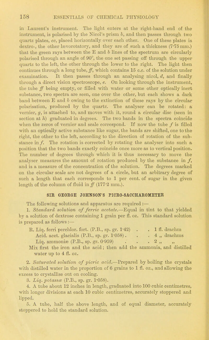 in Laurent's instrument. The light enters at the right-hand end of the instrument, is polarised by the Nicol's prism b, and then passes through two quartz plates, cc, placed horizontally over each other. One of these plates is dextro-, the other Itevorotatory, and they are of such a thickness (7'75mm.) that the green rays between the E and b lines of the spectrum are circularly polarised through an angle of 90^, the one set passing off through the upper quartz to the left, the other through the lower to the right. The light then contmues through a long tube, ff, which contains 15 cc. of the solution under exammation. It then passes through an analysing nicol, d, and finally through a direct vision spectroscope, e. On looking through the instrument, the tube ff being empty, or filled with water or some other optically inert substance, two spectra are seen, one over the other, but each shows a dark band between E and b owing to the extinction of these rays by the circular polarisation, produced by the quartz. The analyser can be rotated: a vernier, g, is attached to, and moves with it, round a circular disc (seen in section at h) graduated in degrees. The two bands in the spectra coincide when the zeros of vernier and scale correspond. If now the tube / is fiUed with an optically active substance like sugar, the bands are shifted, one to the right, the other to the left, according to the direction of rotation of the sub- stance in/. The rotation is corrected by rotating the analj^ser into such a position that the two bands exactly coincide once more as to vertical position. The number of degrees through which it is thus necessary to move the analyser measm-es the amount of rotation produced by the substance in /, and is a measm-e of the concentration of the solution. The degrees marked on the circular scale are not degrees of a circle, but an arbitrary degree of such a length that each corresponds to 1 per cent, of sugar in the given length of the column of fluid in (177'2 mm.). SIR GEORGE JOHNSON'S PICRO-SACCHAROMETER The following solutions and apparatus are required :— 1. Standard solution of ferric acetate.—Equal in tint to that yielded by a solution of dextrose containing 1 gram per fl. oz. This standard solution is prepared as follows :— E. Liq. ferri perchlor. fort. (P.B., sp. gr. 1-42) . . 1 fl. drachm Acid. acet. glacialis (P.B., sp. gr. 1'058). . ■ 4 „ drachms Liq. ammoniEe (P.B., sp. gr. 0-959) . . . 2 „ „ Mix first the iron and the acid; then add the ammonia, and distilled water up to 4 fl. oz. 2. Saturated solution of jjieric acid.—Prepared by boUing the crystals with distiUed water in the proportion of 6 grains to 1 fl. oz., and allowing the excess to crystaUise out on cooKng. 3. Liq. potasscB (P.B., sp. gr. 1*058). 4. A tube about 12 inches in length, graduated into 100 cubic centimetres, with longer divisions at each 10 cubic centimetres, accurately stoppered and lipped. 5. A tube, half the above length, and of equal diameter, accurately stoppered to hold the standard solution.