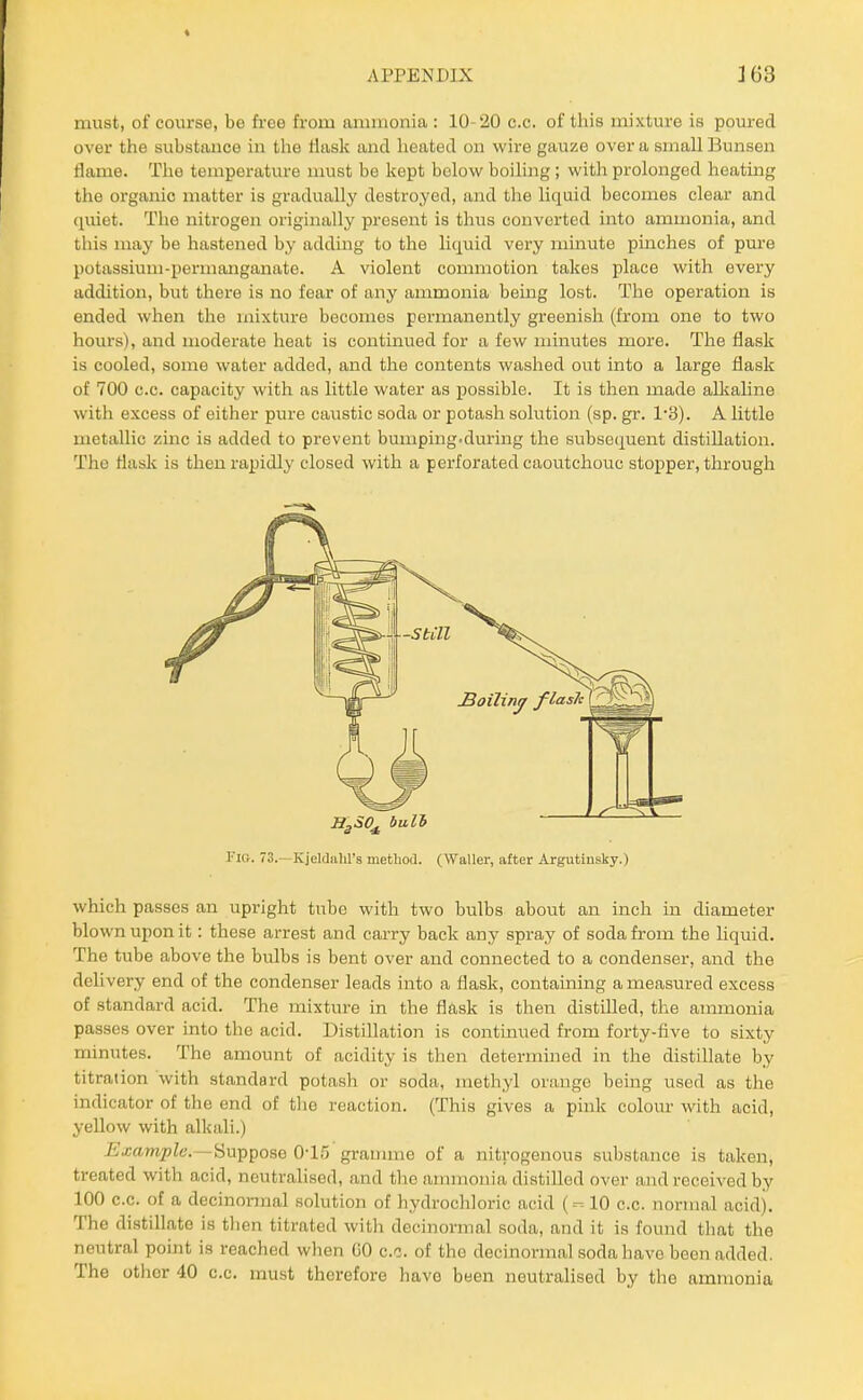 must, of course, be free from ammonia : 10-20 c.c. of this mixture is poured over the substance in the tiask and heated on wire gauze over a small Bunsen flame. The temperature must be kept below boiling; with prolonged heatmg the organic matter is gradually destroyed, and the liquid becomes clear and quiet. The nitrogen originally present is thus converted into ammonia, and this may be hastened by adding to the liquid very minute pinches of pure potassium-permanganate. A violent commotion takes place with every addition, but there is no fear of any ammonia being lost. The operation is ended when the mixture becomes permanently greenish (from one to two hours), and moderate heat is continued for a few minutes more. The flask is cooled, some water added, and the contents washed out into a large flask of 700 c.c. capacity with as little water as possible. It is then made aUiahne with excess of either pure caustic soda or potash solution (sp. gr. 1'3). A little metallic zinc is added to prevent bumping.during the subsequent distillation. The flask is then rapidly closed with a perforated caoutchouc stopper, through SgSO^ bull Fig. 73.—Kjeldahl's metliod. (Waller, after Argutiusky.) which passes an upright tube with two bulbs about an inch in diameter blown upon it: these arrest and carry back any spray of soda from the liquid. The tube above the bulbs is bent over and connected to a condenser, and the delivery end of the condenser leads into a flask, containing a measured excess of standard acid. The mixture in the flask is then distilled, the ammonia passes over into the acid. Distillation is continued from forty-five to sixty minutes. The amount of acidity is then determined in the distillate by titration with standard potash or soda, methyl orange being used as the indicator of the end of the reaction. (This gives a pink colour with acid, yellow with alkali.) Example.—^M^^poBQ 0-15 grannne of a nitrogenous substance is taken, treated with acid, neutralised, and tlie annnouia distilled over and received by 100 c.c. of a decinonnal solution of hydrochloric acid (-- 10 c.c. normal acid). The distillate is tlien titrated with decinormal soda, and it is found tliat the neutral point is reached when GO c.c. of the decinormal soda have been added. The other 40 c.c. must therefore have been neutralised by the aranionia