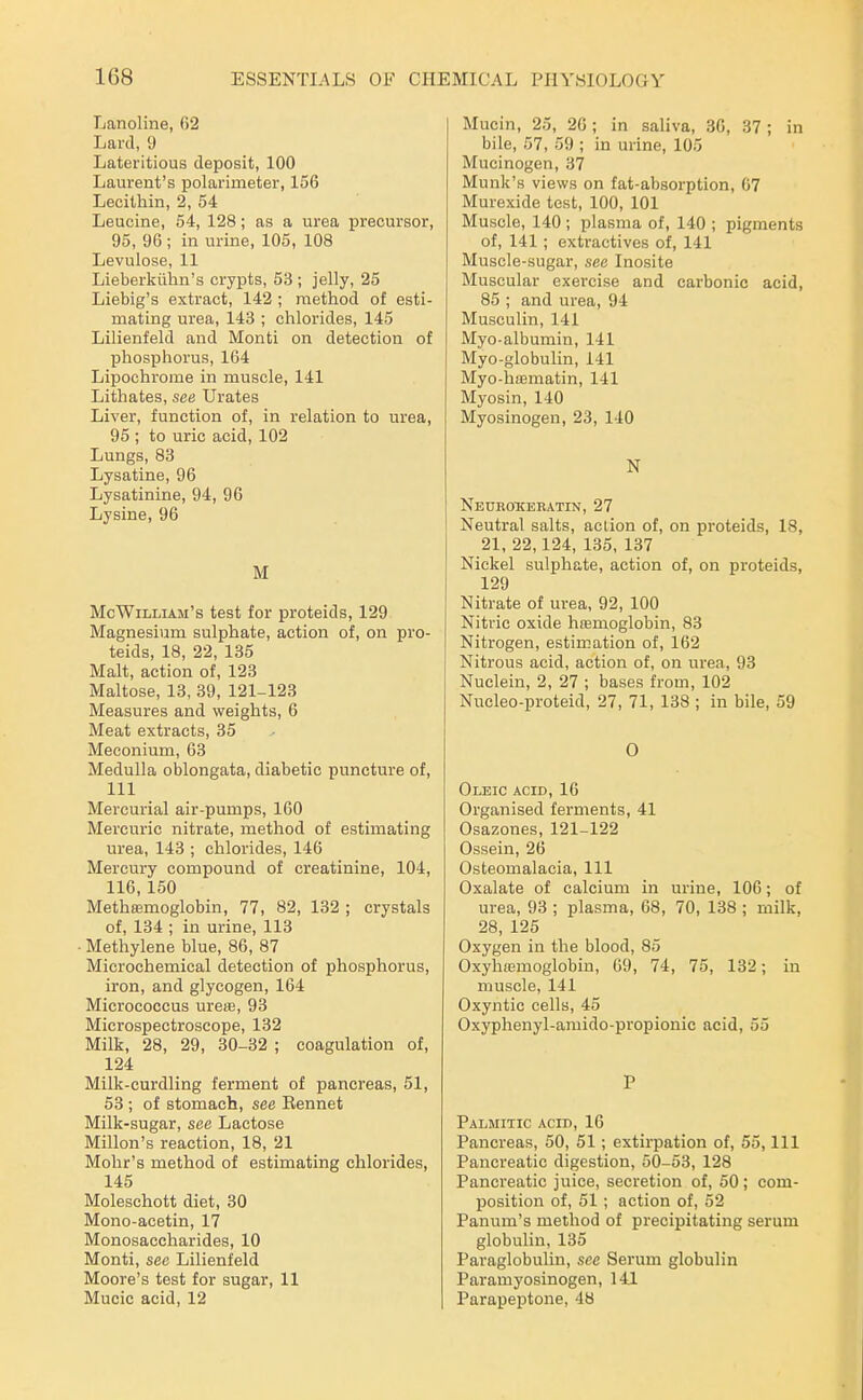 Lanoline, 62 Lard, 9 Lateritious deposit, 100 Laurent's polarimeter, 156 Lecithin, 2, 54 Leucine, 54, 128; as a urea precursor, 95, 96 ; in urine, 105, 108 Levulose, 11 Lieberkiihn's crypts, 53 ; jelly, 25 Liebig's extract, 142 ; method of esti- mating urea, 143 ; chlorides, 145 Lilienfeld and Monti on detection of phosphorus, 164 Lipochrome in muscle, 141 Lithates, see Urates Liver, function of, in relation to urea, 95 ; to uric acid, 102 Lungs, 83 Lysatine, 96 Lysatinine, 94, 96 Lysine, 96 M McWilliam's test for proteids, 129 Magnesium sulphate, action of, on pro- teids, 18, 22, 135 Malt, action of, 123 Maltose, 13, 39, 121-123 Measures and weights, 6 Meat extracts, 35 Meconium, 63 Medulla oblongata, diabetic puncture of, 111 Mercurial air-pumps, 160 Mercuric nitrate, method of estimating urea, 143 ; chlorides, 146 Mercury compound of creatinine, 104, 116,150 Methasmoglobin, 77, 82, 132 ; crystals of, 134 ; in urine, 113 • Methylene blue, 86, 87 Microchemical detection of phosphorus, iron, and glycogen, 164 Micrococcus uresB, 93 Microspectroscope, 132 Milk, 28, 29, 30-32 ; coagulation of, 124 Milk-curdling ferment of pancreas, 51, 53 ; of stomach, see Eennet Milk-sugar, see Lactose Millon's reaction, 18, 21 Mohr's method of estimating chlorides, 145 Moleschott diet, 30 Mono-acetin, 17 Monosaccharides, 10 Monti, sec Lilienfeld Moore's test for sugar, 11 Mucic acid, 12 Mucin, 25, 26; in saliva, 36, 37 ; in bile, 57, 59 ; in urine, 105 Mucinogen, 37 Munk's views on fat-absorption, 67 Murexide test, 100, 101 Muscle, 140 ; plasma of, 140 ; pigments of, 141; extractives of, 141 Muscle-sugar, see Inosite Muscular exercise and carbonic acid, 85 ; and urea, 94 Musculin, 141 Myo-albumin, 141 Myo-globulin, 141 Myo-hffimatin, 141 Myosin, 140 Myosinogen, 23, 140 N Neurotieratin, 27 Neutral salts, aclion of, on proteids, 18, 21, 22,124, 135, 137 Nickel sulphate, action of, on proteids, 129 Nitrate of urea, 92, 100 Nitric oxide hremoglobin, 83 Nitrogen, estimation of, 162 Nitrous acid, action of, on urea, 93 Nuclein, 2, 27 ; bases from, 102 Nucleo-proteid, 27, 71, 138 ; in bile, 59 0 Oleic acid, 16 Organised ferments, 41 Osazones, 121-122 Ossein, 26 Osteomalacia, 111 Oxalate of calcium in urine, 106; of urea, 93 ; plasma, 68, 70, 138 ; milk, 28, 125 Oxygen in the blood, 85 Oxyhajmoglobiu, 69, 74, 75, 132; in muscle, 141 Oxyntic cells, 45 Oxyphenyl-amido-propionic acid, 55 P Palmitic acid, 16 Pancreas, 50, 51; extirpation of, 55, 111 Pancreatic digestion, 50-53, 128 Pancreatic juice, secretion of, 50; com- position of, 51; action of, 52 Panum's method of precipitating serum globulin, 135 Paraglobulin, see Serum globulin Paramyosinogen, 141 Parapeptone, 48