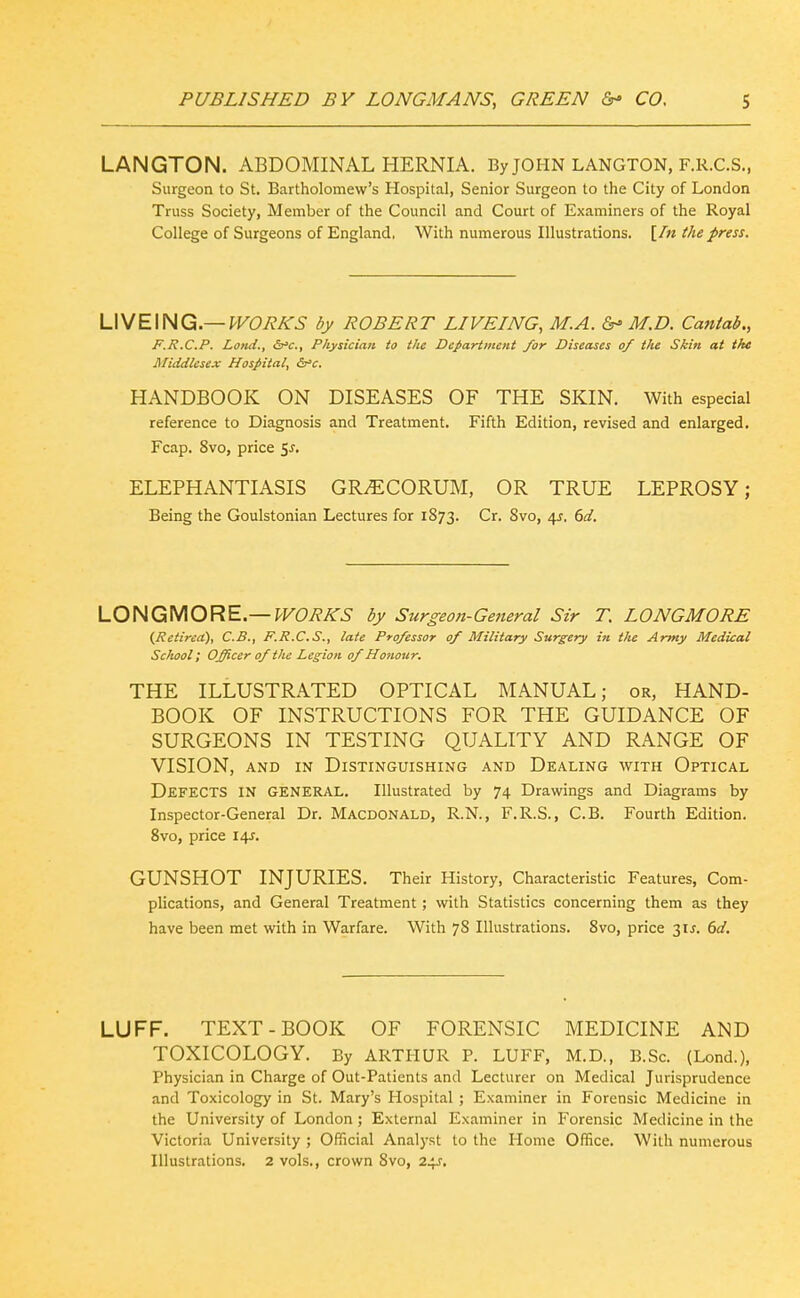 LANGTON. ABDOMINAL HERNIA. By JOHN LANGTON, F.R.C.S., Surgeon to St. Bartholomew's Hospital, Senior Surgeon to the City of London Truss Society, Member of the Council and Court of Examiners of the Royal College of Surgeons of England, With numerous Illustrations. [/« the press. VNE\HQ^.—WORKS by ROBERT LIVEING, M.A. Or'M.D. Cantab., F.R.C.P. Land., &'c.. Physician to the Department for Diseases of the Skin at the Middlesex Hospital, &'c. HANDBOOK ON DISEASES OF THE SKIN. With especial reference to Diagnosis and Treatment. Fifth Edition, revised and enlarged, Fcap. 8vo, price Sj, ELEPHANTIASIS GR^CORUM, OR TRUE LEPROSY; Being the Goulstonian Lectures for 1873. Cr. Svo, 4^. 6d. LOHQi\^ORE.—WORKS by Surgeon-General Sir T. LONGMORE (^Retired), C.B., F.R.C.S., late Professor of Military Surgery in the Army Medical School; Officer of the Legion of Honour, THE ILLUSTRATED OPTICAL MANUAL; or, HAND- BOOK OF INSTRUCTIONS FOR THE GUIDANCE OF SURGEONS IN TESTING QUALITY AND RANGE OF VISION, AND IN Distinguishing and Dealing with Optical Defects in general. Illustrated by 74 Drawings and Diagrams by Inspector-General Dr. Macdonald, R.N., F.R.S., C.B. Fourth Edition. Svo, price 14J. GUNSHOT INJURIES. Their History, Characteristic Features, Com- plications, and General Treatment; with Statistics concerning them as they have been met with in Warfare. With 78 Illustrations. 8vo, price 31J. 6a'. LUFF. TEXT-BOOK OF FORENSIC MEDICINE AND TOXICOLOGY. By ARTHUR P. LUFF, M.D., B.Sc. (Lend.), Physician in Charge of Out-Patients and Lecturer on Medical Jurisprudence and Toxicology in St. Mary's Hospital ; Examiner in Forensic Medicine in the University of London; External Examiner in Forensic Medicine in the Victoria University ; Official Analyst to the Home Office. With numerous Illustrations. 2 vols., crown Svo, 24J,