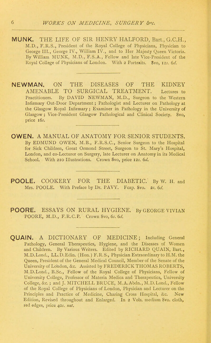 MUNK. THE LIFE OF SIR HENRY HALFORD, Bart., G.C.H., M.D., F.R.S., President of the Royal College of Physicians, Physician to George III., George IV., William IV., and to Her Majesty Queen Victoria. By William MUNK, M.D., F.S.A., Fellow and late Vice-President of the Royal College of Physicians of London. With 2 Portraits. 8vo, 12s. td. NEWMAN. ON THE DISEASES OF THE KIDNEY AMENABLE TO SURGICAL TREATMENT. Lectures to Practitioners. By DAVID NEWMAN, M.D., Surgeon to the Western Infirmary Out-Door Department; Pathologist and Lecturer on Pathology at the Glasgow Royal Infirmary; Examiner in Pathology in the University of Glasgow ; Vice-President Glasgow Pathological and Clinical Society. 8vo, price 16^. OWEN. A MANUAL OF ANATOMY FOR SENIOR STUDENTS. By EDMUND OWEN, M.B., F.R.S.C., Senior Surgeon to the Hospital for Sick Children, Great Ormond Street, Surgeon to St. Mary's Hospital, London, and co-Lecturer on Surgery, late Lecturer on Anatomy in its Medical School. With 210 Illustrations. Crown 8vo, price 12s. 6d, POOLE. COOKERY FOR THE DIABETIC. By W. H. and Mrs. POOLE. With Preface by Dr. PAVY. Fcap. 8vo. 2s. 6d. POORE. ESSAYS ON RURAL HYGIENE. By GEORGE VIVIAN POORE, M.D., F.R.C.P. Crown Svo, 6j. 6i!r. QUAIN. A DICTIONARY OF MEDICINE; Including General Pathology, General Therapeutics, Hygiene, and the Diseases of Women and Children. By Various Writers. Edited by RICHARD QUAIN, Bart., M.D.Lond., LL.D.Edin. (Hon.) F.R.S., Physician Extraordinary to H.M. the Queen, President of the General Medical Council, Member of the Senate of the University of London, &c. Assisted by FREDERICK THOMAS ROBERTS, M.D.Lond., B.Sc, Fellow of the Royal College of Physicians, Fellow of University College, Professor of Materia Medica and Therapeutics, University College, &c.; and J. MITCHELL BRUCE, M.A.Abdn., M.D.Lond., Fellow of the Royal College of Physicians of London, Physician and Lecturer on the Principles and Practice of Medicine, Charing Cross Hospital, (itc. New Edition, Revised throughout and Enlarged. In 2 Vols, medium 8vo. cloth, red edges, price 40J. net.