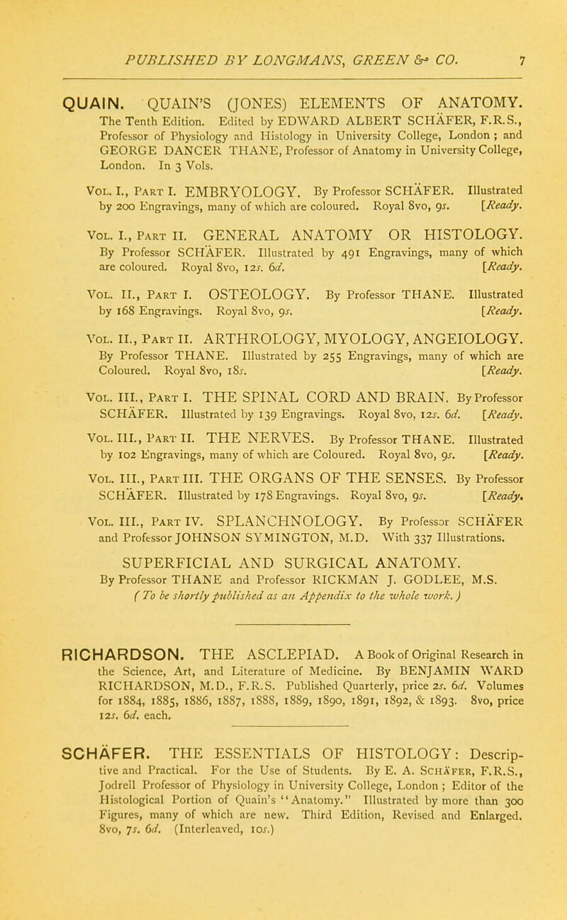 QUAIN. QUAIN'S (JONES) ELEMENTS OF ANATOMY. The Tenth Edition. Edited by EDWARD ALBERT SCHAFER, F.R.S., Professor of Physiology and Histology in University College, London ; and GEORGE DANCER THANE, Professor of Anatomy in University College, London. In 3 Vols. Vol. L, Part L EMBRYOLOGY. By Professor SCPIAFER. Illustrated by 200 Engravings, many of which are coloured. Royal 8vo, gj. [Ready. Vol. L, Part IL GENERAL ANATOMY OR HISTOLOGY. By Professor SCHAFER. Illustrated by 491 Engravings, many of which are coloured. Royal 8vo, 12s. (3d. [Ready. Vol. II., Part I. OSTEOLOGY. By Professor THANE. Illustrated by 168 Engravings. Royal 8vo, 9^. [Ready. Vol. IL, Part II. ARTHROLOGY, MYOLOGY, ANGEIOLOGY. By Professor THANE. Illustrated by 255 Engravings, many of which are Coloured. Royal 8vo, iSs. [Ready. Vol. III., Part I. THE SPINAL CORD AND BRAIN. By Professor SCHAFER, Illustrated by 139 Engravings. Royal 8vo, 12s. 6d. [Ready. Vol. IlL, Part IL THE NERVES. By Professor THANE. Illustrated by 102 Engravings, many of which are Coloured. Royal 8vo, gs. [Ready. Vol. III., Part III. THE ORGANS OF THE SENSES. By Professor SCHAFER. Illustrated by 178 Engravings. Royal 8vo, 9^. [Ready. Vol. IIL, Part IV. SPLANCHNOLOGY. By Professor SCHAFER and Professor JOHNSON SYMINGTON, M.D. With 337 Illustrations. SUPERFICIAL AND SURGICAL ANATOMY. By Professor THANE and Professor RICKMAN J. GODLEE, M.S. ( To be shortly published as an Appendix to the whole work.) RICHARDSON. THE ASCLEPIAD. A Book of Original Research in the Science, Art, and Literature of Medicine. By BENJAMIN WARD RICHARDSON, M.D., F.R.S. Published Quarterly, price 2s. 6d. Volumes for 1884, 1885, 1886, 1887, 1888, 18S9, 1890, 1891, 1892, & 1893. Svo, price 12J. 6d. each. SCHAFER. THE ESSENTIALS OF HISTOLOGY: Descrip- tive and Practical. For the Use of Students. By E. A. Schafer, F.R.S., Jodrell Professor of Physiology in University College, London ; Editor of the Histological Portion of Quain's Anatomy. Illustrated by more than 300 Figures, many of which are new. Third Edition, Revised and Enlarged. Svo, Js. 6d. (Interleaved, los.)