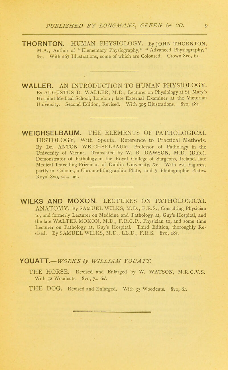 THORNTON. HUMAN PHYSIOLOGY. By JOHN THORNTON, M.A., Author of Elementary Physiography, Advanced Physiography, &c. With 267 Illustrations, some of which are Coloured. Crown 8vo, 6^. WALLER. AN INTRODUCTION TO HUMAN PHYSIOLOGY. By AUGUSTUS D. WALLER, M.D., Lecturer on Physiology at St. Mary's Hospital Medical School, London ; late External Examiner at the Victorian University. Second Edition, Revised. With 305 Illustrations. 8vo, 185. WEICHSELBAUM. THE ELEMENTS OF PATHOLOGICAL HISTOLOGY, With Special Reference to Practical Methods. By Dr. ANTON WEICHSELBAUM, Professor of Pathology in the University of Vienna. Translated by W. R. DAWSON, M.D. (Dub.), Demonstrator of Pathology in the Royal College of Surgeons, Ireland, late Medical Travelling Prizeman of Dublin University, &c. With 221 Figures, partly in Colours, a Chromo-lithographic Plate, and 7 Photographic Plates. Royal 8vo, 21s. net. WILKS AND MOXON. LECTURES ON PATHOLOGICAL ANATOMY. By SAMUEL WILKS, M.D., F.R.S., Consulting Physician to, and formerly Lecturer on Medicine and Pathology at, Guy's Hospital, and the late WALTER MOXON, M.D., F.R.C.P., Physician to, and some time Lecturer on Pathology at, Guy's Hospital. Third Edition, thoroughly Re- vised. By SAMUEL WILKS, M.D., LL.D., F.R.S. Svo, i8j. yO\itKTT—WORKS by WILLIAM YOUATT. THE HORSE. Revised and Enlarged by W. WATSON, M.R.C.V.S. With 52 Woodcuts. Svo, 7^. 6d. THE DOG. Revised and Enlarged. With 33 Woodcuts. Svo, 6j.