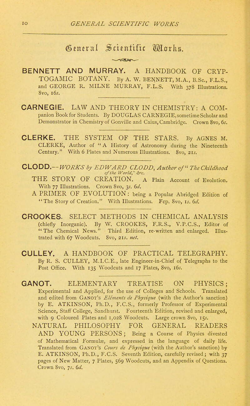 Central Stuiitific Mnrks. BENNETT AND MURRAY. A HANDBOOK OF CRYP- TOGAMIC BOTANY. By A. W. BEI^NETT, M.A., B.Sc, F.L.S., and GEORGE R. MILNE MURRAY, F.L.S. With 378 Illustrations. 8vo, i6j. CARNEGIE. LAW AND THEORY IN CHEMISTRY: A COM- panion Book for Students. By DOUGLAS CARNEGIE, sometime Scholar and Demonstrator in Chemistry of Gonville and Caius, Cambridge. Crown Svo, 6j. CLERKE. THE SYSTEM OF THE STARS. By AGNES M. CLERKE, Author of  A History of Astronomy during the Nineteenth Century. With 6 Plates and Numerous Illustrations. Svo, 21 j. QiLO^X^.—WORKS by EDWARD CLODD, Author of The Childhood of the World, &=c. THE STORY OF CREATION. a Plain Account of Evolution. With 77 Illustrations. Crown Svo, 3^. 6d. A PRIMER OF EVOLUTION : being a Popular Abridged Edition of The Story of Creation. With Illustrations. Fcp. Svo, \s. 6d, CROOKES. SELECT METHODS IN CHEMICAL ANALYSIS (chiefly Inorganic). By W. CROOKES, F.R.S., V.P.C.S., Editor of The Chemical News. Third Edition, re-written and enlarged. Illus- trated with 67 Woodcuts. Svo, 21s. net. CULLEY. A HANDBOOK OF PRACTICAL TELEGRAPHY. By R. S. CULLEY, M.I.C.E., late Engineer-in-Chief of Telegraphs to the Post Office. With 135 Woodcuts and 17 Plates, Svo, i6j-. GANOT. ELEMENTARY TREATISE ON PHYSICS; Experimental and Applied, for the use of Colleges and Schools. Translated and edited from Ganot's Elements de Physique (with the Author's sanction) by E. ATKINSON, Ph.D., F.C.S., formerly Professor of Experimental Science, Statf College, Sandhurst. Fourteenth Edition, revised and enlarged, with 9 Coloured Plates and i,02S Woodcuts. Large crown Svo, 151. NATURAL PHILOSOPHY FOR GENERAL READERS AND YOUNG PERSONS; Being a Course of Physics divested of Mathematical Formulae, and expressed in the language of daily life. Translated from Ganot's Cours de Physiqtie (with the Author's sanction) by E. ATKINSON, Ph.D., F.C.S. Seventh Edition, carefully revised; with 37 pages of New Matter, 7 Plates, 569 Woodcuts, and an Appendix of Questions. Crown Svo, 7^. (id.