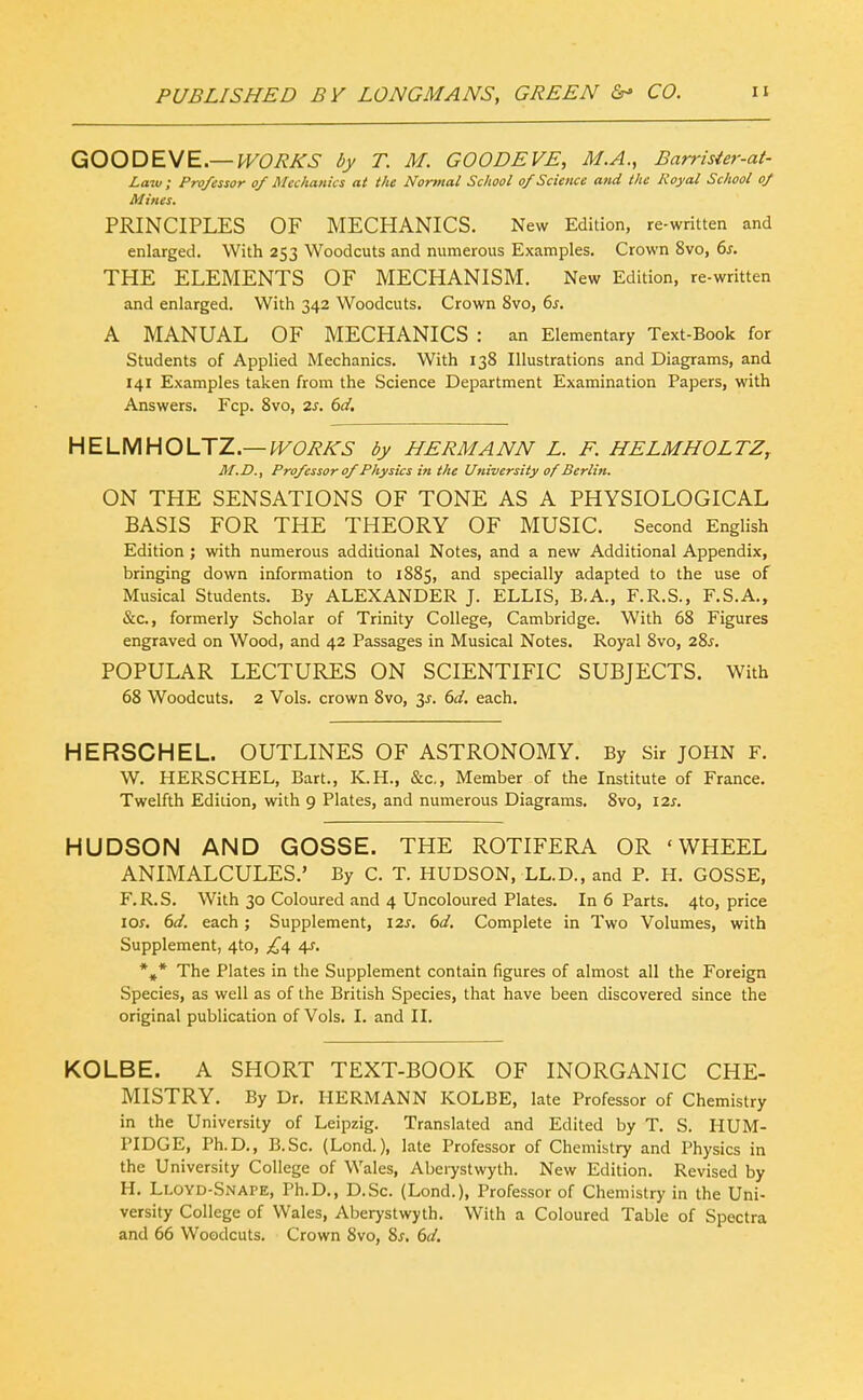 GOODE\/E.—WORKS by T. M. GOODEVE, M.A., Barrisier-at- Laiu; Professor of Mechanics at the Normal School of Science and the Royal School of Mines. PRINCIPLES OF MECHANICS. New Edition, re-written and enlarged. With 253 Woodcuts and numerous Examples, Crown 8vo, 6s. THE ELEMENTS OF MECHANISM. New Edition, re-written and enlarged. With 342 Woodcuts. Crown 8vo, 6s. A MANUAL OF MECHANICS : an Elementary Text-Book for Students of Applied Mechanics. With 138 Illustrations and Diagrams, and 141 Examples taken from the Science Department Examination Papers, with Answers. Fcp. 8vo, 2s. 6d. HELMHOLJZ.— IVORKS by HERMANN L. F. HELMHOLTZ, M.D., Professor of Physics iti the University of Berlin. ON THE SENSATIONS OF TONE AS A PHYSIOLOGICAL BASIS FOR THE THEORY OF MUSIC. Second English Edition ; with numerous additional Notes, and a new Additional Appendix, bringing down information to 1885, and specially adapted to the use of Musical Students. By ALEXANDER J. ELLIS, B.A., F.R.S., F.S.A., &c., formerly Scholar of Trinity College, Cambridge. With 68 Figures engraved on Wood, and 42 Passages in Musical Notes. Royal 8vo, 28^. POPULAR LECTURES ON SCIENTIFIC SUBJECTS. With 68 Woodcuts. 2 Vols, crown 8vo, t,s. 6d. each. HERSCHEL. OUTLINES OF ASTRONOMY. By Sir JOHN F. W. HERSCHEL, Bart., K.H., &c,, Member of the Institute of France. Twelfth Edition, with 9 Plates, and numerous Diagrams. 8vo, izs. HUDSON AND GOSSE. THE ROTIFERA OR 'WHEEL ANIMALCULES.' By C. T. HUDSON, LL.D., and P. H. GOSSE, F.R.S. With 30 Coloured and 4 Uncoloured Plates. In 6 Parts. 4to, price 10s. 6d. each; Supplement, 12^. 6d. Complete in Two Volumes, with Supplement, 4to, £i, \s. *,* The Plates in the Supplement contain figures of almost all the Foreign Species, as well as of the British Species, that have been discovered since the original publication of Vols. I. and II. KOLBE. A SHORT TEXT-BOOK OF INORGANIC CHE- MISTRY. By Dr. HERMANN KOLBE, late Professor of Chemistry in the University of Leipzig. Translated and Edited by T. S. HUM- PI DOE, Ph.D., B.Sc. (Lond.), late Professor of Chemistry and Physics in the University College of Wales, Abeiystwyth. New Edition. Revised by H. Lloyd-Snape, Ph.D., D.Sc. (Lond.), Professor of Chemistry in the Uni- versity College of Wales, Aberystwyth. With a Coloured Table of Spectra and 66 Woodcuts. Crown 8vo, 8^. 6d.