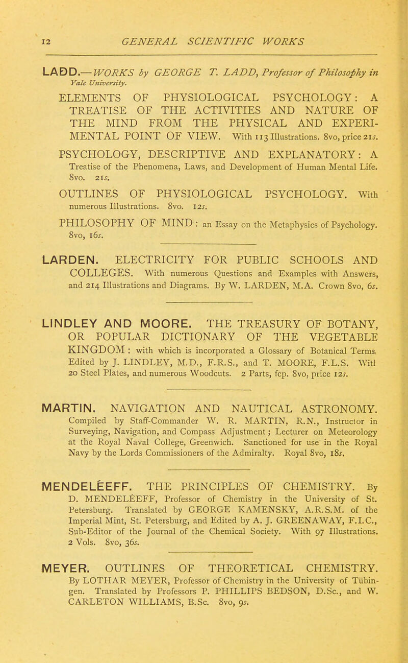 LABD—WORKS by GEORGE T. LADD, Professor of Philosophy in Vale University. ELEMENTS OF PHYSIOLOGICAL PSYCHOLOGY: A TREATISE OF THE ACTIVITIES AND NATURE OF THE MIND FROM THE PHYSICAL AND EXPERI- MENTAL POINT OF VIEW. With 113 Illustrations. 8vo, price 2U. PSYCHOLOGY, DESCRIPTIVE AND EXPLANATORY: A Treatise of the Phenomena, Laws, and Development of Human Mental Life. 8vo. 2\s. OUTLINES OF PHYSIOLOGICAL PSYCHOLOGY. With numerous Illustrations. 8vo. 12s. PHILOSOPHY OF MIND : an Essay on the Metaphysics of Psychology. Svo, 16^. LARD EN. ELECTRICITY FOR PUBLIC SCHOOLS AND COLLEGES. With numerous Questions and Examples with Answers, and 214 Illustrations and Diagrams. By W. LARDEN, M.A. Crown Svo, 6s. LINDLEY AND MOORE. THE TREASURY OF BOTANY, OR POPULAR DICTIONARY OF THE VEGETABLE KINGDOM : with which is incorporated a Glossary of Botanical Terms. Edited by J. LINDLEY, M.D., F.R.S., and T. MOORE, F.L.S. Witl 20 Steel Plates, and numerous Woodcuts. 2 Parts, fcp. Svo, price 12^. MARTIN. NAVIGATION AND NAUTICAL ASTRONOMY. Compiled by Staff-Commander W. R. MARTIN, R.N., Instructor in Surveying, Navigation, and Compass Adjustment; Lecturer on Meteorology at the Royal Naval College, Greenwich. Sanctioned for use in the Royal Navy by the Lords Commissioners of the Admiralty. Royal Svo, iSf. MENDELEEFF. THE PRINCIPLES OF CHEMISTRY. By D. MENDELEEFF, Professor of Chemistiy in the University of St. Petersburg. Translated by GEORGE KAMENSKY, A.R.S.M. of the Imperial Mint, St. Petersburg, and Edited by A. J. GREENAWAY, F.I.C., Sub-Editor of the Journal of the Chemical Society. With 97 Illustrations. 2 Vols. Svo, 36^. MEYER. OUTLINES OF THEORETICAL CHEMISTRY. By LOTHAR MEYER, Professor of Chemistry in the University of Tubin- gen. Translated by Professors P. PPIILLIPS BEDSON, D.Sc, and W. CARLETON WILLIAMS, B.Sc. Svo, qs.