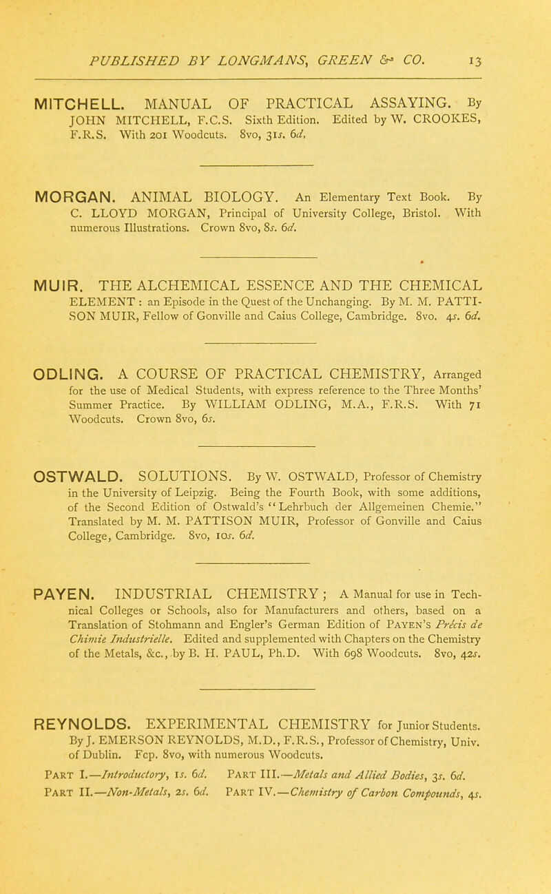 MITCHELL. MANUAL OF PRACTICAL ASSAYING. By JOHN MITCHELL, F.C.S. Sixth Edition. Edited by W. CROOKES, F.R.S. With 201 Woodcuts. 8vo, Sis. 6d, MORGAN. ANIMAL BIOLOGY. An Elementary Text Book. By C. LLOYD MORGAN, Principal of University College, Bristol. With numerous Illustrations. Crown 8vo, Ss. 6d. MUIR. THE ALCHEMICAL ESSENCE AND THE CHEMICAL ELEMENT : an Episode in the Quest of the Unchanging. By M. M. PATTI- SON MUIR, Fellow of Gonville and Caius College, Cambridge. 8vo. 4J. 6d. ODLING. A COURSE OF PRACTICAL CHEMISTRY, Arranged for the use of Medical Students, with express reference to the Three Months' Summer Practice. By WILLIAM ODLING, M.A., F.R.S. With 71 Woodcuts. Crown Svo, 6s. OSTWALD. SOLUTIONS. By W. OSTWALD, Professor of Chemistry in the University of Leipzig. Being the Fourth Book, with some additions, of the Second Edition of Ostwald's  Lehrbuch der Allgemeinen Chemie. Translated by M. M. PATTISON MUIR, Professor of Gonville and Caius College, Cambridge. Svo, los. 6d. PAYEN. INDUSTRIAL CHEMISTRY; A Manual for use in Tech- nical Colleges or Schools, also for Manufacturers and others, based on a Translation of Stohmann and Engler's German Edition of Payen's Precis de Chimie Industrielle. Edited and supplemented with Chapters on the Chemistry of the Metals, &c., by B. H. PAUL, Ph.D. With 698 Woodcuts. Svo, 42^. REYNOLDS. EXPERIMENTAL CHEMISTRY for Junior Students. By J. EMERSON REYNOLDS, M.D., F.R.S., Professor of Chemistry, Univ. of Dublin. Fcp. Svo, with numerous Woodcuts. Part I.—Introductory, is. 6d. Part III.—Metals and Allied Bodies, ^s. 6d. Part XL—Non-Metals, 2s, 6d. Part IV.—Chemistry of Carbon Compounds, 45.
