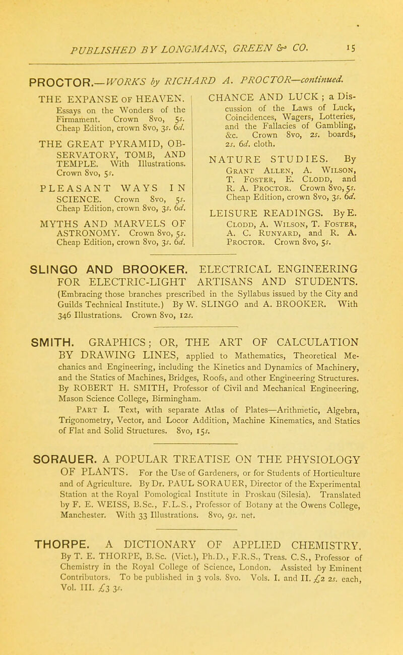 PROO'XO^.—WORKS by RICHARD A. PROCTOR—contitmed. THE EXPANSE OF HEAVEN. 1 Essays on the Wonders of the Firmament. Crown 8vo, Sj. Cheap Edition, crown 8vo, 3^. 6d. THE GREAT PYRAMID, OB- SERVATORY, TOMB, AND TEMPLE. With Illustrations. Crown 8vo, 5^. PLEASANT WAYS IN SCIENCE. Crown 8vo, 5^. Cheap Edition, crown 8vo, 3^. 6d. MYTHS AND MARVELS OF ASTRONOMY. Crown 8vo, 5^. Cheap Edition, crown 8vo, 3j. 6d. CHANCE AND LUCK ; a Dis- cussion of the Laws of Luck, Coincidences, Wagers, Lotteries, and the Fallacies of Gambling, &c. Crown 8vo, 2s. boards, 2s. 6d. cloth. NATURE STUDIES. By Grant Allen, A. Wilson, T. Foster, E. Clodd, and R. A. Proctor. Crown 8vo, 5^. Cheap Edition, crown 8vo, 3^^. 6d. LEISURE READINGS. ByE. Clodd, A. Wilson, T. Foster, A. C. Runyard, and R. A. Proctor. Crown 8vo, 5^. SLINGO AND BROOKER. ELECTRICAL ENGINEERING FOR ELECTRIC-LIGHT ARTISANS AND STUDENTS. (Embracing those branches prescribed in the Syllabus issued by the City and Guilds Technical Institute.) By W. SLINGO and A. BROOKER. With 346 Illustrations. Crown 8vo, 12s. SMITH. GRAPHICS; OR, THE ART OF CALCULATION BY DRAWING LINES, applied to Mathematics, Theoretical Me- chanics and Engineering, including the Kinetics and Dynamics of Machinery, and the Statics of Machines, Bridges, Roofs, and other Engineering Structures. By ROBERT H. SMITH, Professor of Civil and Mechanical Engineering, Mason Science College, Birmingham. Part I. Text, with separate Atlas of Plates—Arithmetic, Algebra, Trigonometry, Vector, and Locor Addition, Machine Kinematics, and Statics of Flat and Solid Structures. Svo, 15^. SORAUER. A POPULAR TREATISE ON THE PHYSIOLOGY OF PLANTS. For the Use of Gardeners, or for Students of Horticulture and of Agriculture. By Dr. PAUL SORAUER, Director of the Experimental Station at the Royal Pomological Institute in Proskau (Silesia). Translated by F. E. WEISS, B.Sc, F.L.S., Professor of Botany at the Owens College, Manchester. With 33 Illustrations. 8vo, 9^. net. THORPE. A DICTIONARY OF APPLIED CHEMISTRY. By T. E. THORPE, B.Sc. (Vict.), Ph.D., F.R.S., Treas. C.S., Professor of Chemistry in the Royal College of Science, London. Assisted by Eminent Contributors. To be published in 3 vols. Svo. Vols. I. and II. £2 2s each Vol. III. ^3 zs.