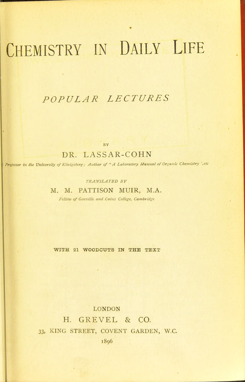 POPULAR LECTURES DR. LASSAR-COHN Professor in the Vtiitiersitg of Känigsberg: Author of  A Laboratory Manual of Organic Chemistry '.etc TRANSLATED BY M. M. PATTISON MUIR, M.A. Fellow tif Gonvitle and Caius College, Cambridge WITH 21 WOODCUTS IN THE TEXT LONDON H. GREVEL & CO. 33, KING STREET, COVENT GARDEN, W.C. 1896