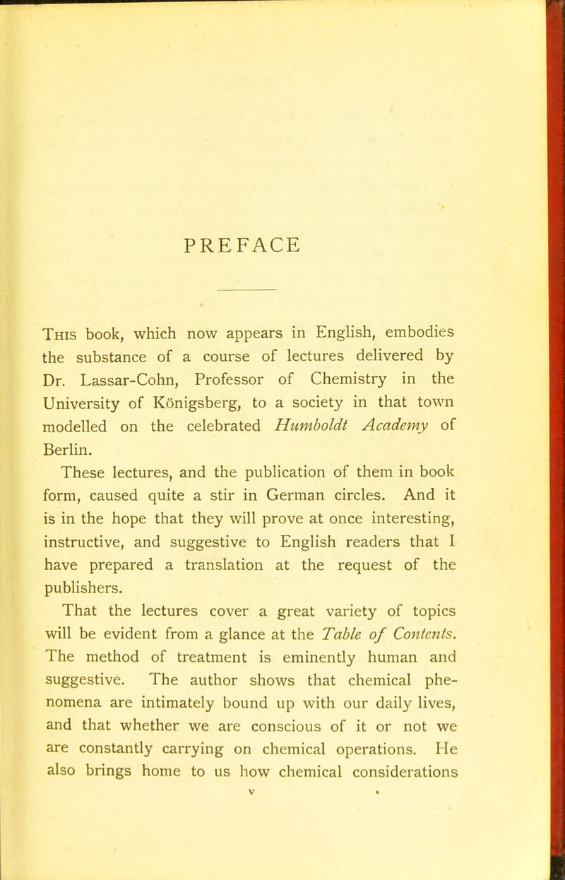 PREFACE This book, which now appears in English, embodies the substance of a course of lectures delivered by Dr. Lassar-Cohn, Professor of Chemistry in the University of Königsberg, to a society in that town modelled on the celebrated Humboldt Academy of Berlin. These lectures, and the publication of them in book form, caused quite a stir in German circles. And it is in the hope that they will prove at once interesting, instructive, and suggestive to English readers that I have prepared a translation at the request of the publishers. That the lectures cover a great variety of topics will be evident from a glance at the Table of Contents. The method of treatment is eminently human and suggestive. The author shows that chemical phe- nomena are intimately bound up with our daily lives, and that whether we are conscious of it or not we are constantly carrying on chemical operations. He also brings home to us how chemical considerations