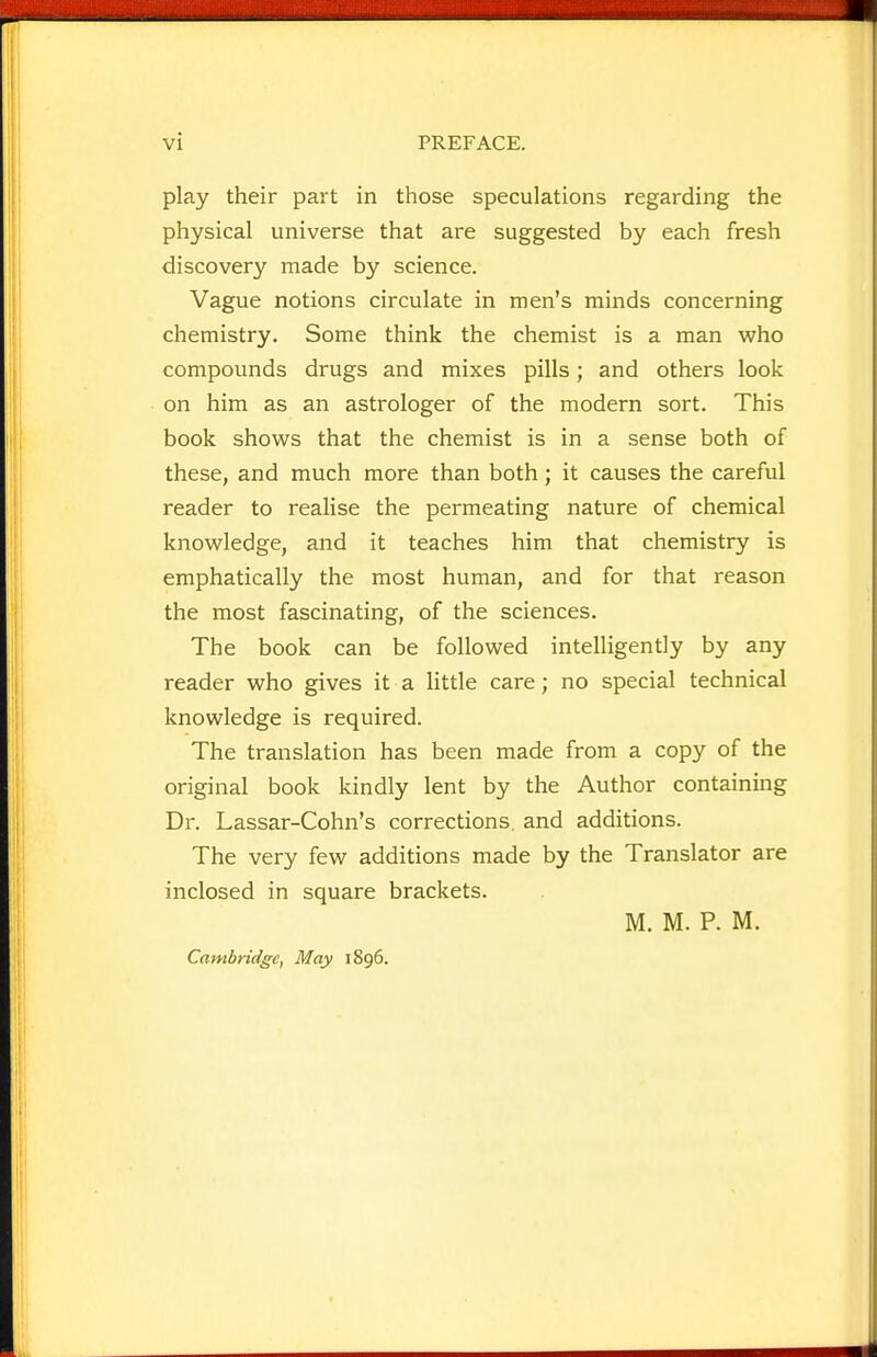 play their part in those speculations regarding the physical universe that are suggested by each fresh discovery made by science. Vague notions circulate in men's minds concerning chemistry. Some think the chemist is a man who compounds drugs and mixes pills; and others look on him as an astrologer of the modern sort. This book shows that the chemist is in a sense both of these, and much more than both; it causes the careful reader to realise the permeating nature of chemical knowledge, and it teaches him that chemistry is emphatically the most human, and for that reason the most fascinating, of the sciences. The book can be followed intelligently by any reader who gives it a little care; no special technical knowledge is required. The translation has been made from a copy of the original book kindly lent by the Author containing Dr. Lassar-Cohn's corrections, and additions. The very few additions made by the Translator are inclosed in square brackets. M. M. P. M. Cambridge, May 1896.