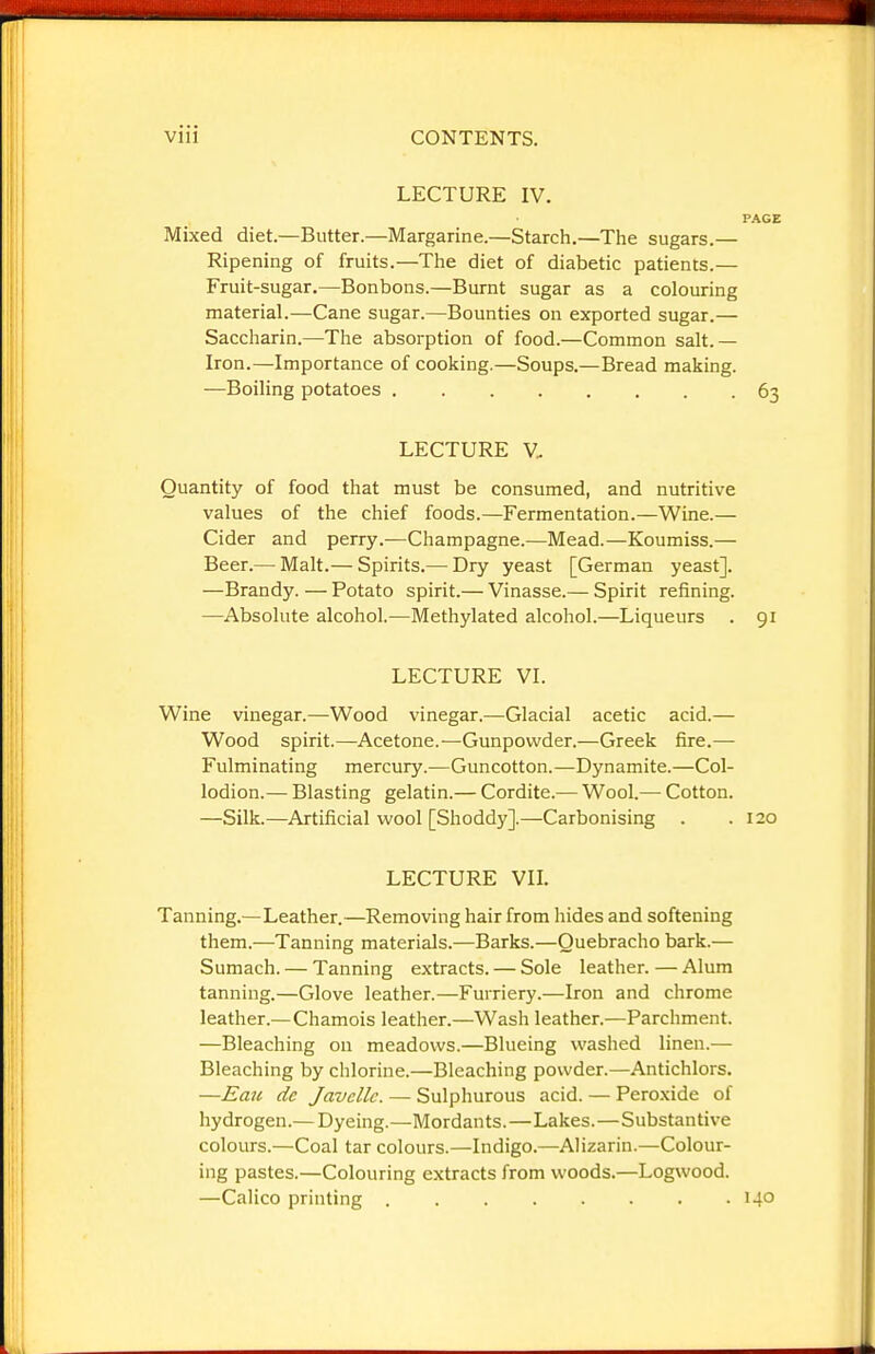 LECTURE IV. Mixed diet.—Butter.—Margarine.—Starch.—The sugars.— Ripening of fruits.—The diet of diabetic patients.— Fruit-sugar.—Bonbons.—Burnt sugar as a colouring material.—Cane sugar.—Bounties on exported sugar.— Saccharin.—The absorption of food.—Common salt.— Iron.—Importance of cooking.—Soups.—Bread making. —Boiling potatoes ........ LECTURE V. Quantity of food that must be consumed, and nutritive values of the chief foods.—Fermentation.—Wine.— Cider and perry.—Champagne.—Mead.—Koumiss.— Beer.— Malt.— Spirits.— Dry yeast [German yeast]. —Brandy. — Potato spirit.— Vinasse.— Spirit refining. —Absolute alcohol.—Methylated alcohol.—Liqueurs . 91 LECTURE VI. Wine vinegar.—Wood vinegar.—Glacial acetic acid.— Wood spirit.—Acetone.—Gunpowder.—Greek fire.— Fulminating mercury.—Guncotton.—Dynamite.—Col- lodion.— Blasting gelatin.— Cordite.— Wool.—• Cotton. —Silk.—Artificial wool [Shoddy].—Carbonising . . 120 LECTURE VIL Tanning.—Leather.—Removing hair from hides and softening them.—Tanning materials.—Barks.—Quebracho bark.— Sumach. — Tanning extracts. — Sole leather. — Alum tanning.—Glove leather.—Furriery.—Iron and chrome leather.—Chamois leather.—Wash leather.—Parchment. —Bleaching on meadows.—Blueing washed linen.— Bleaching by chlorine.—Bleaching powder.—Antichlors. —Eau de Javcllc. — Sulphurous acid. — Peroxide of hydrogen.— Dyeing.—Mordants.—Lakes.—Substantive colours.—Coal tar colours.—Indigo.—Alizarin.—Colour- ing pastes.—Colouring extracts from woods.—Logwood. —Calico printing 140