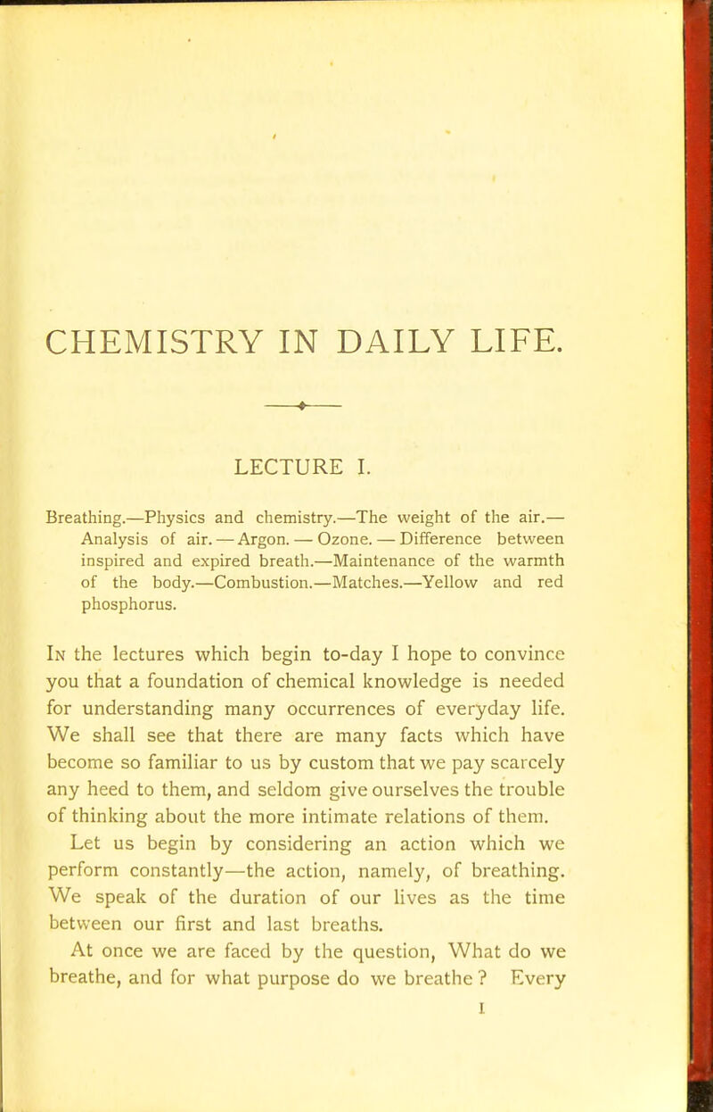 CHEMISTRY IN DAILY LIFE. —♦— LECTURE I. Breathing.—Physics and chemistry.—The weight of the air.— Analysis of air. — Argon. — Ozone. — Difference between inspired and expired breath.—Maintenance of the warmth of the body.—Combustion.—Matches.—Yellow and red phosphorus. In the lectures which begin to-day I hope to convince you that a foundation of chemical knowledge is needed for understanding many occurrences of everyday life. We shall see that there are many facts which have become so familiar to us by custom that we pay scarcely any heed to them, and seldom give ourselves the trouble of thinking about the more intimate relations of them. Let us begin by considering an action which we perform constantly—the action, namely, of breathing. We speak of the duration of our lives as the time between our first and last breaths. At once we are faced by the question, What do we breathe, and for what purpose do we breathe ? Every I