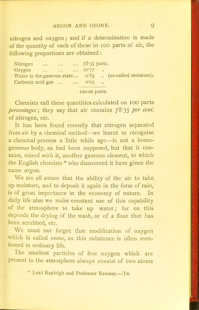 nitrogen and oxygen; and if a determination is made of the quantity of each of these in lOO parts of air, the following proportions are obtained : Nitrogen 78'35 parts. Oxygen 2077 „ Water in the gaseous state... 0-85 „ (so-called moisture). Carbonic acid gas ... ... 0*03 „ I GO-GO parts. Chemists call these quantities calculated on 100 parts percentages; they say that air contains 78*35 per cent. of nitrogen, etc. It has been found recently that nitrogen separated from air by a chemical method—we learnt to recognise a chemical process a little while ago—is not a homo- geneous body, as had been supposed, but that it con- tains, mixed with it, another gaseous element, to which the English chemists * who discovered it have given the name argon. We are all aware that the ability of the air to take up moisture, and to deposit it again in the form of rain, is of great importance in the economy of nature. In daily life also we make constant use of this capability of the atmosphere to take up water; for on this depends the drying of the wash, or of a floor that has been scrubbed, etc. We must not forget that modification of oxygen which is called ozone, as this substance is often men- tioned in ordinary life. The smallest particles of free oxygen which are present in the atmosphere always consist of two atoms * Lord Rayleigh aud Professor Ramsay.—Tr.