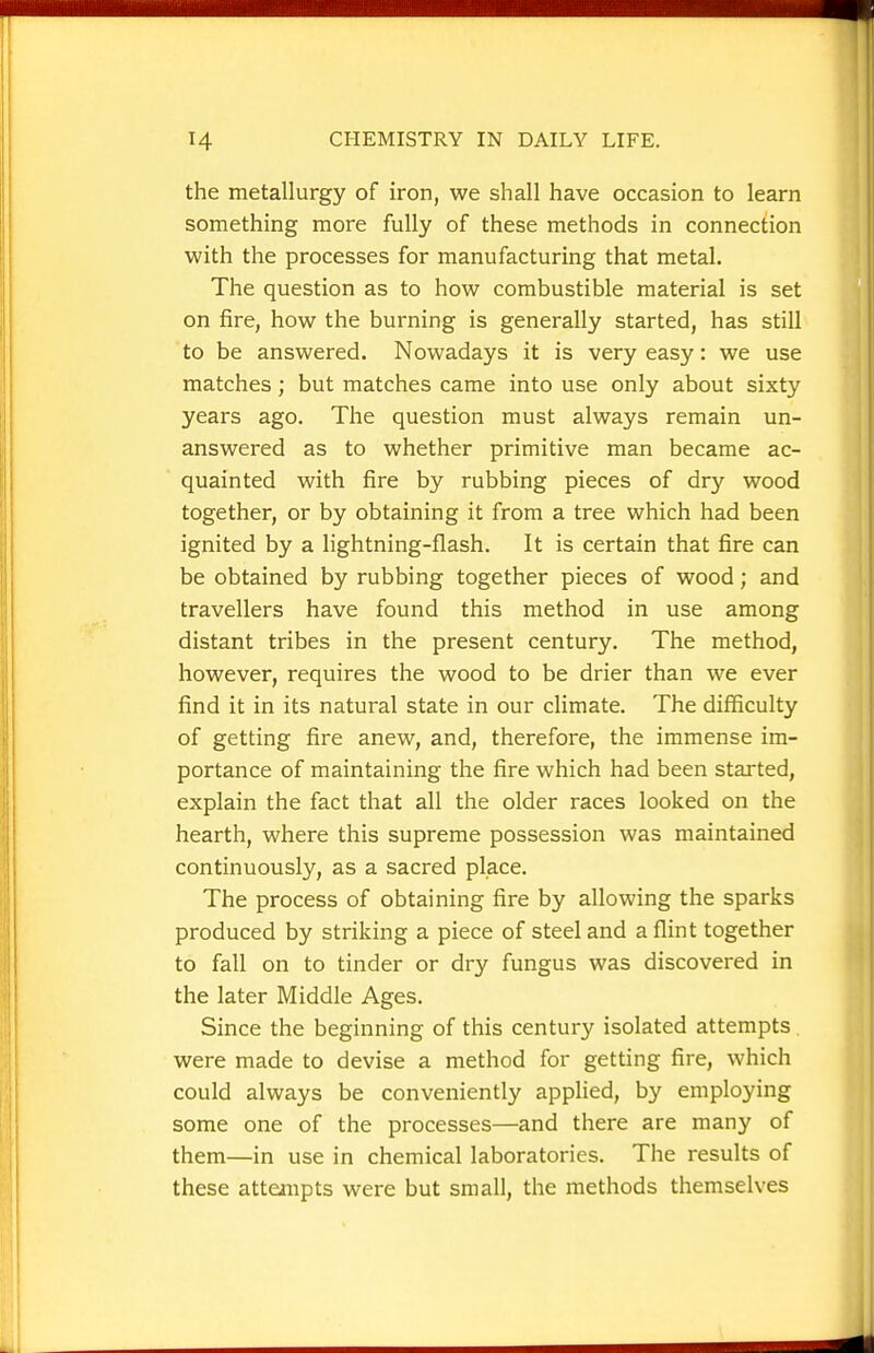 the metallurgy of iron, we shall have occasion to learn something more fully of these methods in connection with the processes for manufacturing that metal. The question as to how combustible material is set on fire, how the burning is generally started, has still to be answered. Nowadays it is very easy: we use matches; but matches came into use only about sixty years ago. The question must always remain un- answered as to whether primitive man became ac- quainted with fire by rubbing pieces of dry wood together, or by obtaining it from a tree which had been ignited by a lightning-flash. It is certain that fire can be obtained by rubbing together pieces of wood; and travellers have found this method in use among distant tribes in the present century. The method, however, requires the wood to be drier than we ever find it in its natural state in our climate. The difficulty of getting fire anew, and, therefore, the immense im- portance of maintaining the fire which had been started, explain the fact that all the older races looked on the hearth, where this supreme possession was maintained continuously, as a sacred place. The process of obtaining fire by allowing the sparks produced by striking a piece of steel and a flint together to fall on to tinder or dry fungus was discovered in the later Middle Ages. Since the beginning of this century isolated attempts were made to devise a method for getting fire, which could always be conveniently applied, by employing some one of the processes—and there are many of them—in use in chemical laboratories. The results of these attempts were but small, the methods themselves