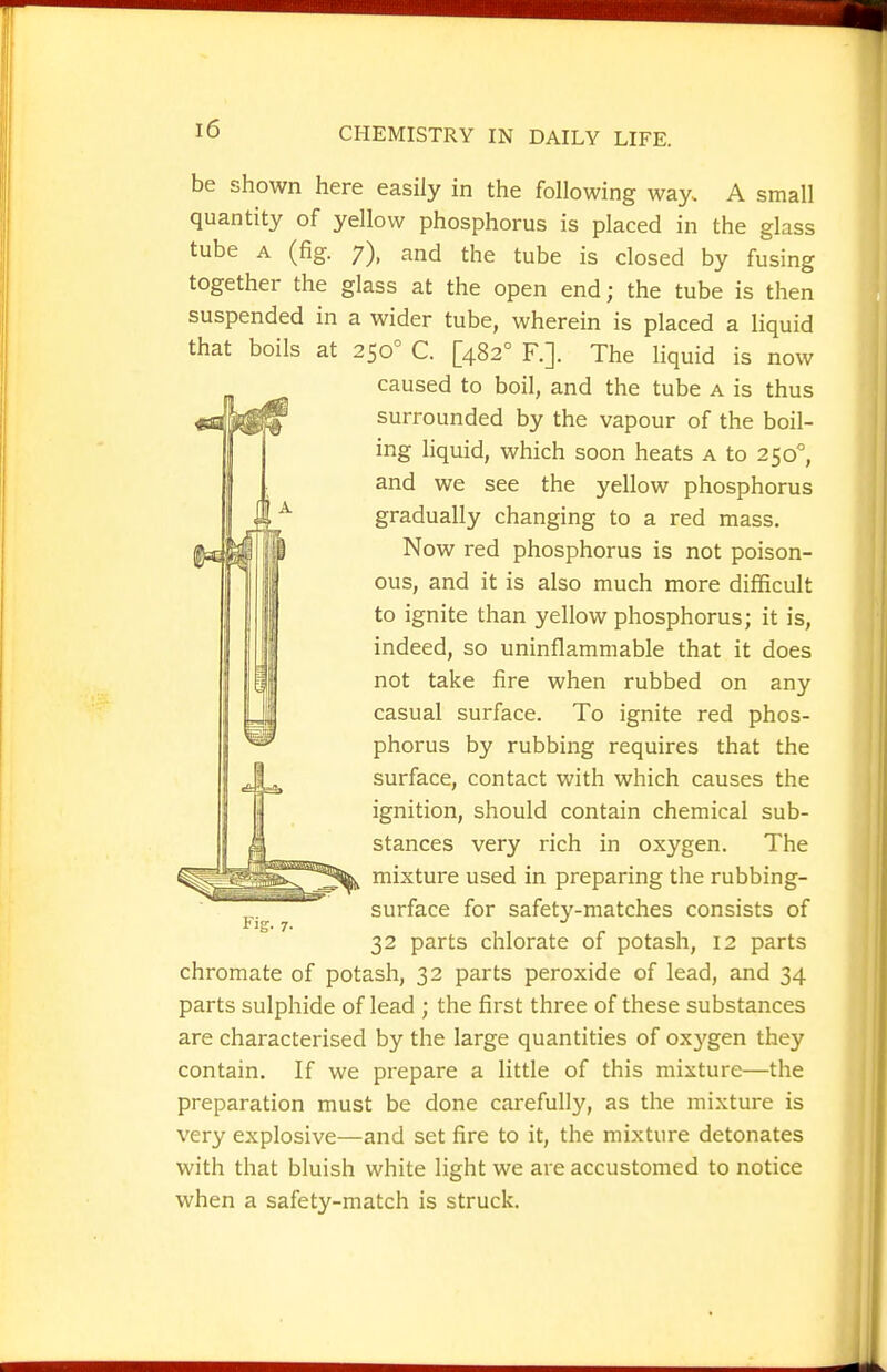 be shown here easily in the following way. A small quantity of yellow phosphorus is placed in the glass tube A (fig. 7), and the tube is closed by fusing together the glass at the open end; the tube is then suspended in a wider tube, wherein is placed a liquid that boils at 250° C. [482° F.]. The liquid is now caused to boil, and the tube a is thus surrounded by the vapour of the boil- ing liquid, which soon heats a to 250°, and we see the yellow phosphorus gradually changing to a red mass. Now red phosphorus is not poison- ous, and it is also much more difficult to ignite than yellow phosphorus; it is, indeed, so uninflammable that it does not take fire when rubbed on any casual surface. To ignite red phos- phorus by rubbing requires that the surface, contact with which causes the ignition, should contain chemical sub- stances very rich in oxygen. The mixture used in preparing the rubbing- surface for safety-matches consists of 32 parts chlorate of potash, 12 parts Chromate of potash, 32 parts peroxide of lead, and 34 parts sulphide of lead ; the first three of these substances are characterised by the large quantities of ox3'gen they contain. If we prepare a little of this mixture—the preparation must be done carefully, as the mixture is very explosive—and set fire to it, the mixture detonates with that bluish white light we are accustomed to notice when a safety-match is struck. Fig. 7.