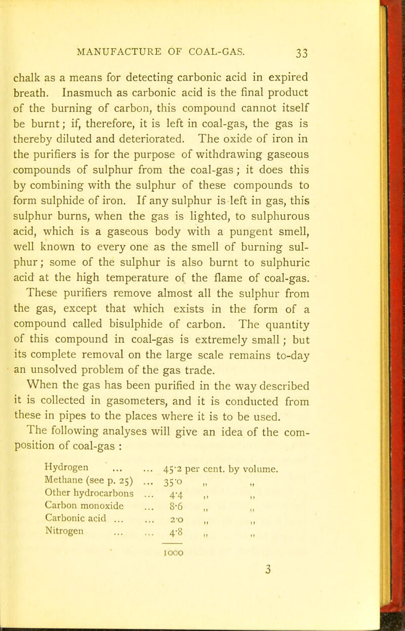 chalk as a means for detecting carbonic acid in expired breath. Inasmuch as carbonic acid is the final product of the burning of carbon, this compound cannot itself be burnt; if, therefore, it is left in coal-gas, the gas is thereby diluted and deteriorated. The oxide of iron in the purifiers is for the purpose of withdrawing gaseous compounds of sulphur from the coal-gas; it does this by combining with the sulphur of these compounds to form sulphide of iron. If any sulphur is left in gas, this sulphur burns, when the gas is lighted, to sulphurous acid, which is a gaseous body with a pungent smell, well known to every one as the smell of burning sul- phur; some of the sulphur is also burnt to sulphuric acid at the high temperature of the flame of coal-gas. These purifiers remove almost all the sulphur from the gas, except that which exists in the form of a compound called bisulphide of carbon. The quantity of this compound in coal-gas is extremely small; but its complete removal on the large scale remains to-day an unsolved problem of the gas trade. When the gas has been purified in the way described it is collected in gasometers, and it is conducted from these in pipes to the places where it is to be used. The following analyses will give an idea of the com- position of coal-gas : Hydrogen 45-3 per cent, by volume. Methane (see p. 25) ... 35-0 „ Other hydrocarbons ... 4-4 „ Carbon monoxide ... 8-6 „ „ Carbonic acid 2'o ,, ,, Nitrogen 4-8 1000 3