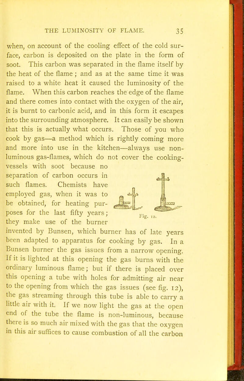 when, on account of the cooling effect of the cold sur- face, carbon is deposited on the plate in the form of soot. This carbon was separated in the flame itself by the heat of the flame ; and as at the same time it was raised to a white heat it caused the luminosity of the flame. When this carbon reaches the edge of the flame and there comes into contact with the oxygen of the air, it is burnt to carbonic acid, and in this form it escapes into the surrounding atmosphere. It can easily be shown that this is actually what occurs. Those of you who cook by gas—a method which is rightly coming more and more into use in the kitchen—always use non- luminous gas-flames, which do not cover the cooking- vessels with soot because no separation of carbon occurs in such flames. Chemists have employed gas, when it was to be obtained, for heating pur- poses for the last fifty years; they make use of the burner invented by Bunsen, which burner has of late years been adapted to apparatus for cooking by gas. In a Bunsen burner the gas issues from a narrow opening. If it is lighted at this opening the gas burns with the ordinary luminous flame; but if there is placed over this opening a tube with holes for admitting air near to the opening from which the gas issues (see fig. 12), the gas streaming through this tube is able to carry a little air with it. If we now light the gas at the open end of the tube the flame is non-luminous, because there is so much air mixed with the gas that the oxygen in this air suffices to cause combustion of all the carbon