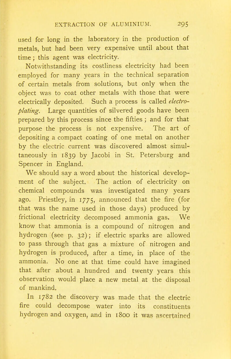 used for long in the laboratory in the production of metals, but had been very expensive until about that time; this agent was electricity. Notwithstanding its costliness electricity had been employed for many years in the technical separation of certain metals from solutions, but only when the object was to coat other metals with those that were electrically deposited. Such a process is called electro- plating. Large quantities of silvered goods have been prepared by this process since the fifties ; and for that purpose the process is not expensive. The art of depositing a compact coating of one metal on another by the electric current was discovered almost simul- taneously in 1839 by Jacobi in St. Petersburg and Spencer in England. We should say a word about the historical develop- ment of the subject. The action of electricity on chemical compounds was investigated many years ago. Priestley, in 1775, announced that the fire (for that was the name used in those days) produced by frictional electricity decomposed ammonia gas. We know that ammonia is a compound of nitrogen and hydrogen (see p. 32); if electric sparks are allowed to pass through that gas a mixture of nitrogen and hydrogen is produced, after a time, in place of the ammonia. No one at that time could have imagined that after about a hundred and twenty years this observation would place a new metal at the disposal of mankind. In 1782 the discovery was made that the electric fire could decompose water into its constituents hydrogen and oxygen, and in 1800 it wgs ascertained