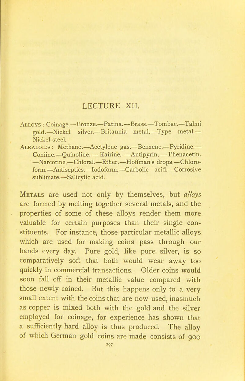 LECTURE XII. Alloys : Coinage.—Bronze.—Patina.—Brass.—Tombac.—Talmi gold.—Nickel silver.—Britannia metal.—Type metal.— Nickel steel. Alkaloids : Methane.—Acetylene gas.—Benzene.—Pyridine.— Coniine.—Quinoline. — Kairine. — Antipyrin. — Phenacetin. —Narcotine.—Chloral.—Ether.—Hoffman's drops.—Chloro- form.—Antiseptics.—Iodoform.—Carbolic acid.—Corrosive sublimate.—Salicylic acid. Metals are used not only by themselves, but alloys are formed by melting together several metals, and the properties of some of these alloys render them more valuable for certain purposes than their single con- stituents. For instance, those particular metallic alloys which are used for making coins pass through our hands every day. Pure gold, like pure silver, is so comparatively soft that both would wear away too quickly in commercial transactions. Older coins would soon fall off in their metallic value compared with those newly coined. But this happens only to a very small extent with the coins that are now used, inasmuch as copper is mixed both with the gold and the silver employed for coinage, for experience has shown that a sufficiently hard alloy is thus produced. The alloy of which German gold coins are made consists of 900