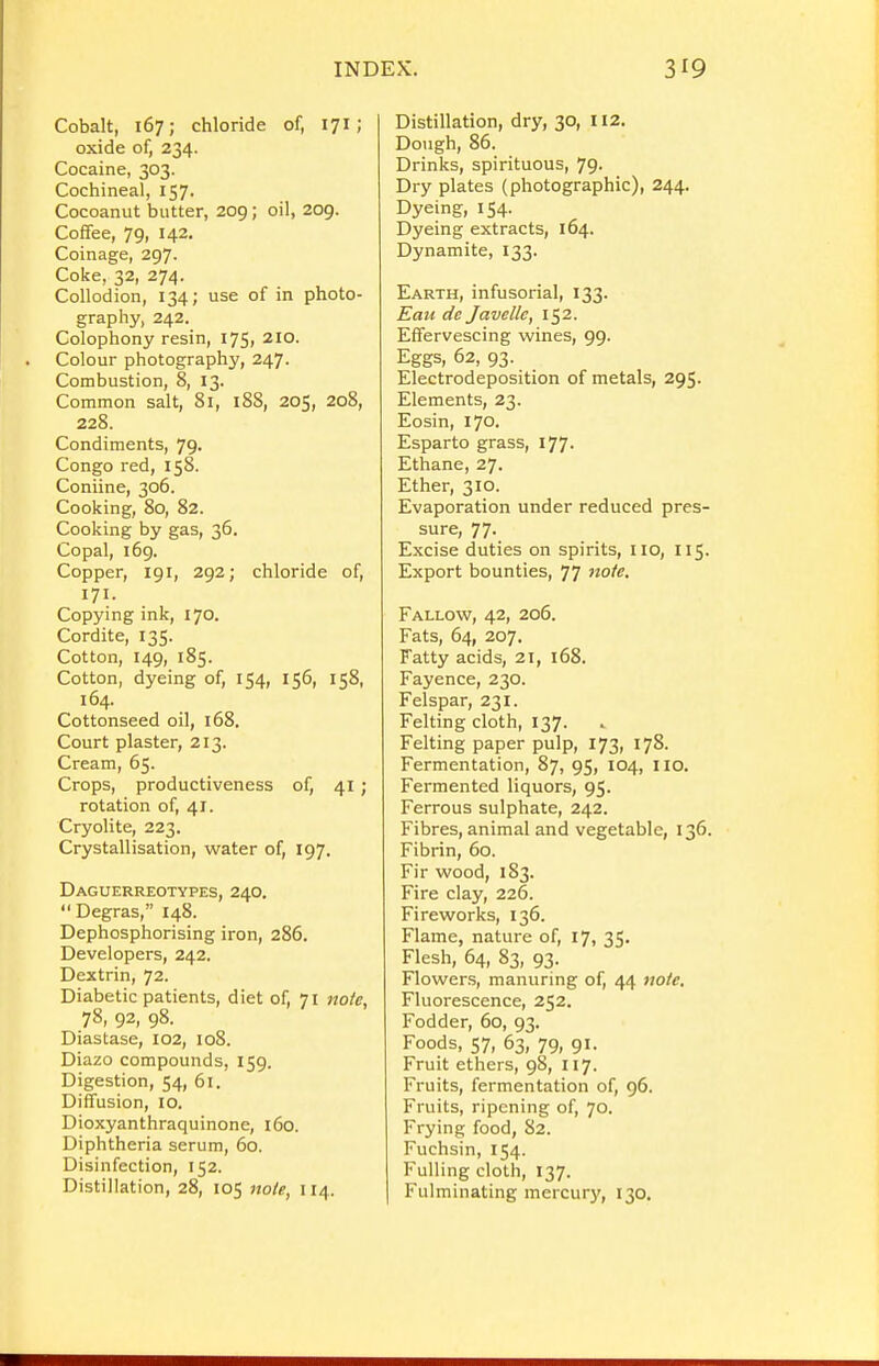 Cobalt, 167; chloride of, 171; oxide of, 234. Cocaine, 303. Cochineal, 157. Cocoanut butter, 209; oil, 209. Coffee, 79, 142. Coinage, 297. Coke, 32, 274. Collodion, 134; use of in photo- graphy, 242. Colophony resin, 175, 210. Colour photography, 247. Combustion, 8, 13. Common salt, 81, 18S, 205, 208, 228. Condiments, 79. Congo red, 158. Coniine, 306. Cooking, 80, 82. Cooking by gas, 36. Copal, 169. Copper, 191, 292; chloride of, 171. Copying ink, 170. Cordite, 135. Cotton, 149, 185. Cotton, dyeing of, 154, 156, 158, 164. Cottonseed oil, 168. Court plaster, 213. Cream, 65. Crops, productiveness of, 41; rotation of, 41. Cryolite, 223. Crystallisation, water of, 197. Daguerreotypes, 240.  Degras, 148. Dephosphorising iron, 286. Developers, 242. Dextrin, 72. Diabetic patients, diet of, 71 nofe, 78, 92, 98. Diastase, 102, 108. Diazo compounds, 159. Digestion, 54, 61. Diffusion, 10. Dioxyanthraquinone, 160. Diphtheria serum, 60. Disinfection, 152. Distillation, 28, 105 note, 114. Distillation, dry, 30, 112. Dough, 86. Drinks, spirituous, 79. Dry plates (photographic), 244. Dyeing, 154. Dyeing extracts, 164. Dynamite, 133. Earth, infusorial, 133. Eau de Javellc, 152. Effervescing wines, 99. Eggs, 62, 93. Electrodeposition of metals, 295. Elements, 23. Eosin, 170. Esparto grass, 177. Ethane, 27. Ether, 310. Evaporation under reduced pres- sure, 77- Excise duties on spirits, no, 115. Export bounties, 77 note. Fallow, 42, 206. Fats, 64, 207. Fatty acids, 21, 168. Fayence, 230. Felspar, 231. Felting cloth, 137. Felting paper pulp, 173, 178. Fermentation, 87, 95, 104, 110. Fermented liquors, 95. Ferrous sulphate, 242. Fibres, animal and vegetable, 136. Fibrin, 60. Fir wood, 183. Fire clay, 226. Fireworks, 136. Flame, nature of, 17, 35. Flesh, 64, 83, 93. Flowers, manuring of, 44 note. Fluorescence, 252. Fodder, 60, 93. Foods, 57, 63, 79, 91. Fruit ethers, 98, 117. Fruits, fermentation of, 96. Fruits, ripening of, 70. Frying food, 82. Fuchsin, 154. Fulling cloth, 137. Fulminating mercury, 130.