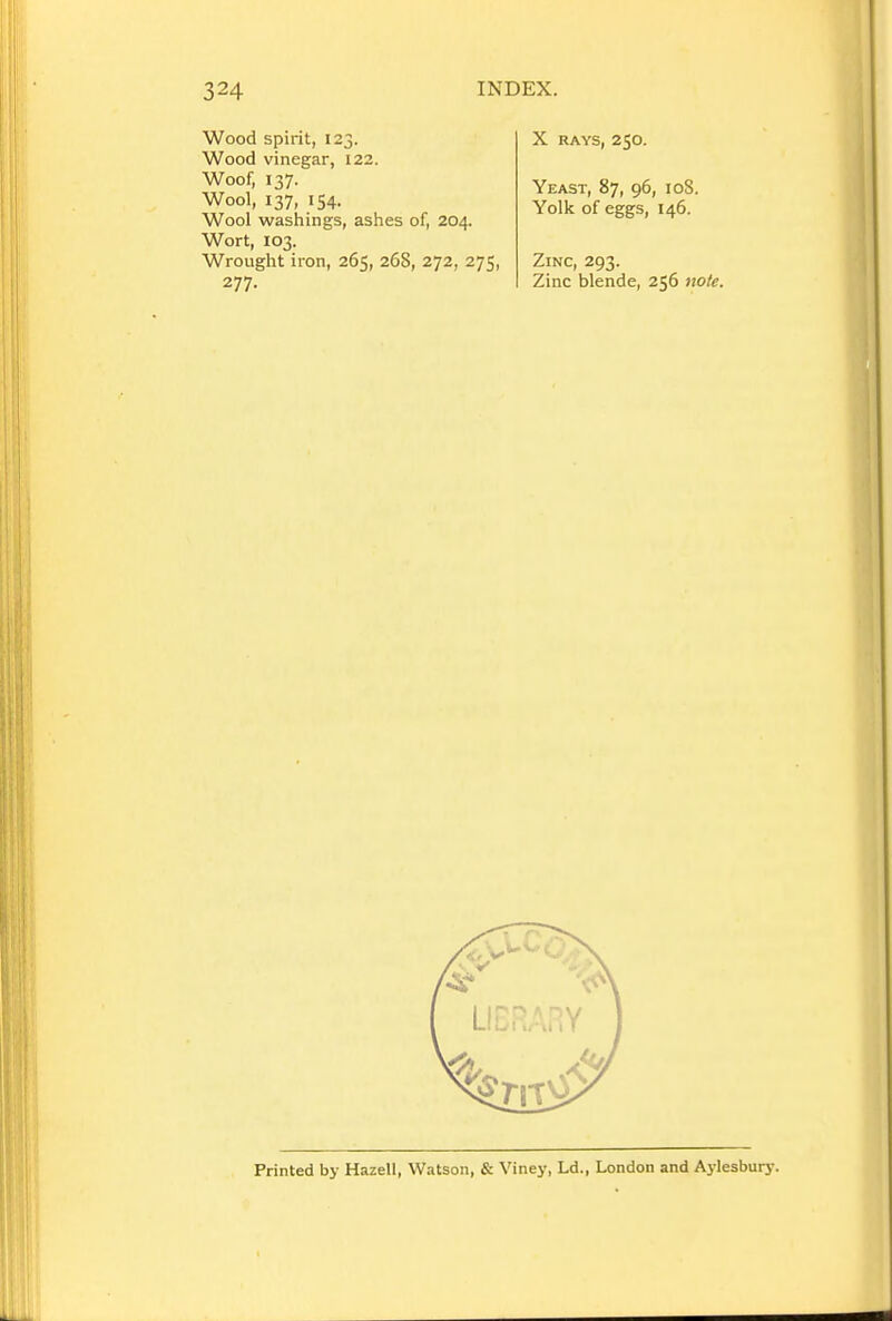 Wood spirit, 123. Wood vinegar, 122. Woof, 137. Wool, 137, 154. Wool washings, ashes of, 204. Wort, 103. Wrought iron, 265, 268, 272, 275, 277. X RAYS, 250. Yeast, 87, 96, 108. Yolk of eggs, 146. Zinc, 293. Zinc blende, 256 note. Printed by Hazell, Watson, & Viney, Ld., London and Aylesbury.