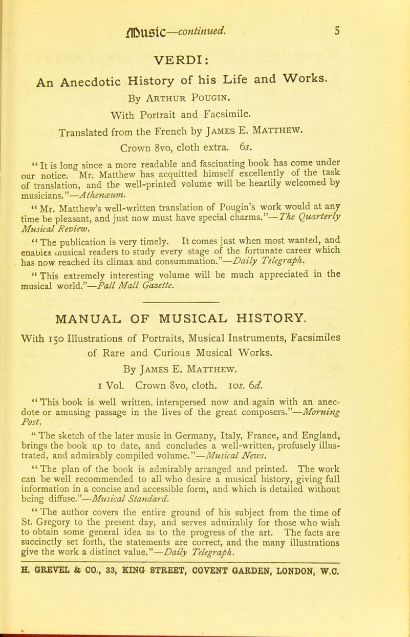 VERDI: An Anecdotic History of his Life and Works. By Arthur Pougin. With Portrait and Facsimile. Translated from the French by James E. Matthew. Crown 8vo, cloth extra. 6s.  It is long since a more readable and fascinating book has come under our notice. Mr. Matthew has acquitted himself excellently of the task of translation, and the well-printed volume will be heartily welcomed by musicians.—A thenceum.  Mr. Matthew's well-written translation of Pougin's work would at any time be pleasant, and just now must have special charms.—T^tf Quarterly Musical Review.  The publication is very timely. It comes just when most wanted, and enauits inusical readers to study every stage of the fortunate career which has now reached its climax and consummation.—Daily Telegraph.  This extremely interesting volume will be much appreciated in the musical world.—Pall Mall Gazette. MANUAL OF MUSICAL HISTORY. With 150 Illustrations of Portraits, Musical Instruments, Facsimiles of Rare and Curious Musical Works. By James E. Matthew. I Vol. Crown 8vo, cloth. 10s. 6d.  This book is well written, interspersed now and again with an anec- dote or amusing passage in the lives of the great composers.—Morning Post,  The sketch of the later music in Germany, Italy, France, and England, brings the book up to date, and concludes a well-written, profusely illus- trated, and admirably compiled volume.—Musical Nezvs. The plan of the book is admirably arranged and printed. The work can be well recommended to all who desire a musical history, giving full information in a concise and accessible form, and which is detailed without being diffuse.—Musical Standard.  The author covers the entire ground of his subject from the time of St. Gregory to the present day, and serves admirably for those who wish to obtain some general idea as to the progress of the art. The facts are succinctly set forth, the statements are correct, and the many illustrations give the work a distinct value.—Daily Telegraph.