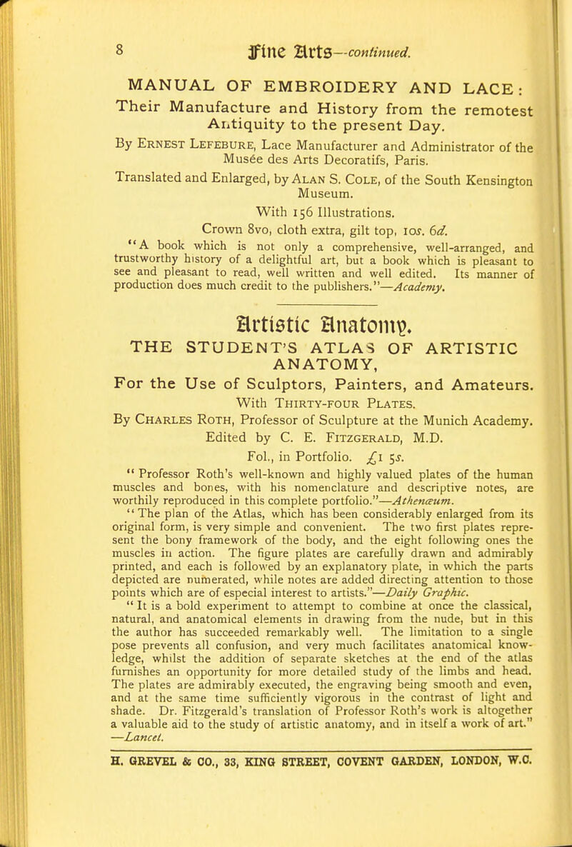 MANUAL OF EMBROIDERY AND LACE: Their Manufacture and History from the remotest Antiquity to the present Day. By Ernest Lefebure, Lace Manufacturer and Administrator of the Mus6e des Arts Decoratifs, Paris. Translated and Enlarged, by Alan S. Cole, of the South Kensington Museum. With 156 Illustrations. Crown 8vo, cloth extra, gilt top, los. 6d. A book which is not only a comprehensive, well-arranged, and trustworthy history of a deUghtful art, but a book which is pleasant to see and pleasant to read, well written and well edited. Its manner of production does much credit to the publishers.—Academy. artietic Hnatom^» THE STUDENT'S ATLAS OF ARTISTIC ANATOMY, For the Use of Sculptors, Painters, and Amateurs. With Thirty-four Plates. By Charles Roth, Professor of Sculpture at the Munich Academy. Edited by C. E. Fitzgerald, M.D. Fol., in Portfolio. £\ ^s.  Professor Roth's well-known and highly valued plates of the human muscles and bones, with his nomenclature and descriptive notes, are worthily reproduced in this complete portfolio.—Athenctum. The plan of the Atlas, which has been considerably enlarged from its original form, is very simple and convenient. The two first plates repre- sent the bony framework of the body, and the eight following ones the muscles in action. The figure plates are carefully drawn and admirably printed, and each is followed by an explanatory plate, in which the parts depicted are numerated, while notes are added directing attention to those points which are of especial interest to artists.—Daily Graphu.  It is a bold experiment to attempt to combine at once the classical, natural, and anatomical elements in drawing from the nude, but in this the author has succeeded remarkably well. The limitation to a single pose prevents all confusion, and very much facilitates anatomical know- ledge, whilst the addition of separate sketches at the end of the atlas furnishes an opportunity for more detailed study of the limbs and head. The plates are admirably executed, the engraving being smooth and even, and at the same time sufficiently vigorous in the contrast of light and shade. Dr. Fitzgerald's translation of Professor Roth's work is altogether a valuable aid to the study of artistic anatomy, and in itself a work of art. —Lancet.