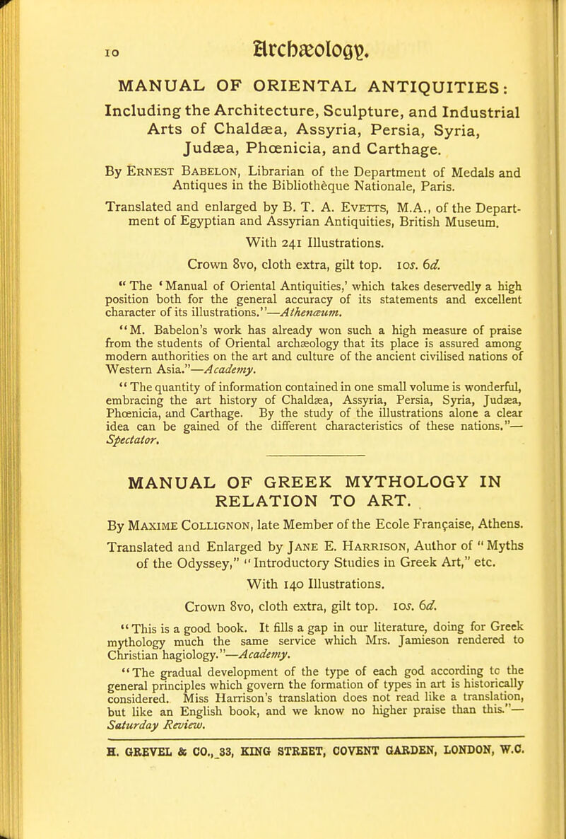 arcb^eoloö^. MANUAL OF ORIENTAL ANTIQUITIES: Including the Architecture, Sculpture, and Industrial Arts of Chaldaea, Assyria, Persia, Syria, Judaea, Phoenicia, and Carthage. By Ernest Babelon, Librarian of the Department of Medals and Antiques in the Bibliotheque Nationale, Paris. Translated and enlarged by B. T. A. Evetts, M.A., of the Depart- ment of Egyptian and Assyrian Antiquities, British Museum. With 241 Illustrations. Crown 8vo, cloth extra, gilt top. loj. (id.  The ' Manual of Oriental Antiquities,' which takes deservedly a high position both for the general accuracy of its statements and excellent character of its illustrations.—Athenäum. M. Babelon's work has already won such a high measure of praise from the students of Oriental archaeology that its place is assured among modem authorities on the art and culture of the ancient civilised nations of Western Asia.—Academy.  The quantity of information contained in one small volume is wonderful, embracing the art history of Chaldsea, Assyria, Persia, Syria, Judsea, Phoenicia, and Carthage. By the study of the illustrations alone a clear idea can be gained of the different characteristics of these nations.— Spectator, MANUAL OF GREEK MYTHOLOGY IN RELATION TO ART. By Maxime Collignon, late Member of the Ecole Franfaise, Athens. Translated and Enlarged by Jane E. Harrison, Author of  Myths of the Odyssey, Introductory Studies in Greek Art, etc. With 140 Illustrations. Crown 8vo, cloth extra, gilt top. loj. 6d. •'This is a good book. It fills a gap in our literature, doing for Greek mythology much the same service which Mrs. Jamieson rendered to Christian ha.giology.—Acadefrij'. The gradual development of the type of each god according tc the general principles which govern the formation of types in art is historically considered. Miss Harrison's translation does not read like a translation, but like an English book, and we know no higher praise than this.— Saturday Review.