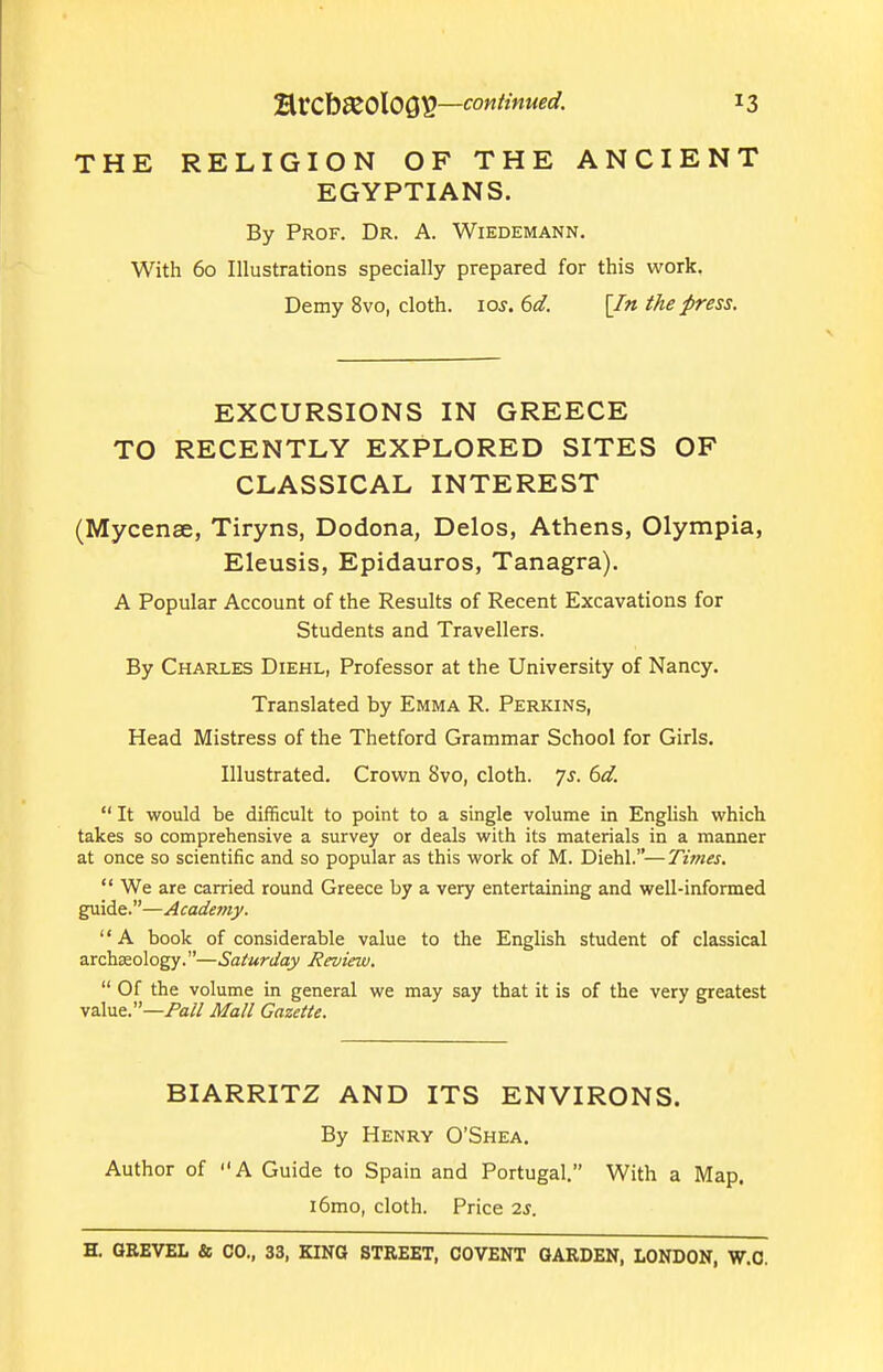 THE RELIGION OF THE ANCIENT EGYPTIANS. By Prof. Dr. A. Wiedemann. With 60 Illustrations specially prepared for this work. Demy 8vo, cloth, los. 6d. [In the press. EXCURSIONS IN GREECE TO RECENTLY EXPLORED SITES OF CLASSICAL INTEREST (Mycenae, Tiryns, Dodona, Delos, Athens, Olympia, Eleusis, Epidauros, Tanagra). A Popular Account of the Results of Recent Excavations for Students and Travellers. By Charles Diehl, Professor at the University of Nancy. Translated by Emma R. Perkins, Head Mistress of the Thetford Grammar School for Girls. Illustrated. Crown 8vo, cloth, js. 6d.  It would be difficult to point to a single volume in English which takes so comprehensive a survey or deals with its materials in a manner at once so scientific and so popular as this work of M. Diehl.—Twies.  We are carried round Greece by a very entertaining and well-informed guide.—Academy. A book of considerable value to the English student of classical archaeology.—Saturday Review.  Of the volume in general we may say that it is of the very greatest value.—Pa// Mall Gazette. BIARRITZ AND ITS ENVIRONS. By Henry O'Shea. Author of A Guide to Spain and Portugal. With a Map. i6mo, cloth. Price 2s.