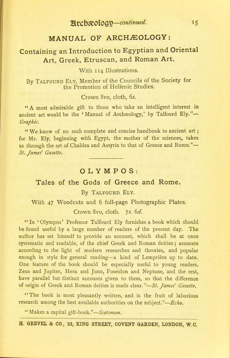 MANUAL OF ARCHEOLOGY: Containing an Introduction to Egyptian and Oriental Art, Greek, Etruscan, and Roman Art. With 114 Illustrations. By Talfourd Ely, Member of the Councils of the Society for the Promotion of Hellenic Studies. Crown 8vo, cloth, 6s. A most admirable gift to those who take an intelligent interest in ancient art would be the 'Manual of Archaeology,' by Talfourd Ely.— GrapAic.  We know of no such complete and concise handbook to ancient art; for Mr. Ely, beginning with Egypt, the mother of the sciences, takes us through the art of Chaldea and Assyria to that of Greece and Rome.— Sf. James' Gazette. O L Y M P O S : Tales of the Gods of Greece and Rome. By Talfourd Ely. With 47 Woodcuts and 6 full-page Photographic Plates. Crown 8vo, cloth. 7J. 6d. In 'Olympos' Professor Talfourd Ely furnishes a book which should be found useful by a large number of readers of the present day. The author has set himself to provide an account, which shall be at once systematic and readable, of the chief Greek and Roman deities; accurate according to the light of modern researches and theories, and popular enough in style for general reading—a kind of Lempriere up to date. One feature of the book should be especially useful to young readers. Zeus and Jupiter, Hera and Juno, Poseidon and Neptune, and the rest, have parallel but distinct accounts given to them, so that the difference of origin of Greek and Roman deities is made clear.—St. James' Gazette. The book is most pleasantly written, and is the fruit of laborious research among the best available authorities on the subject.—Echo.  Makes a capital gift-book.—Scotsman.