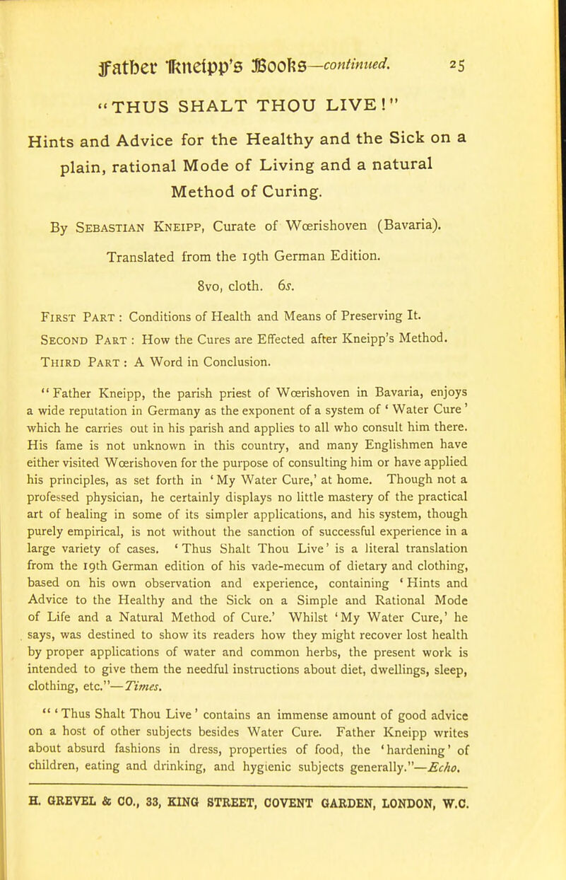 THUS SHALT THOU LIVE !  Hints and Advice for the Healthy and the Sick on a plain, rational Mode of Living and a natural Method of Curing. By Sebastian Kneipp, Curate of Woerishoven (Bavaria). Translated from the 19th German Edition. 8vo, cloth. 6s. First Part : Conditions of Health and Means of Preserving It. Second Part : How the Cures are Effected after Kneipp's Method. Third Part : A Word in Conclusion. Father Kneipp, the parish priest of Woerishoven in Bavaria, enjoys a wide reputation in Germany as the exponent of a system of ' Water Cure ' which he carries out in his parish and applies to all who consult him there. His fame is not unknown in this country, and many Englishmen have either visited Woerishoven for the purpose of consulting him or have applied his principles, as set forth in ' My Water Cure,' at home. Though not a professed physician, he certainly displays no Uttle mastery of the practical art of healing in some of its simpler applications, and his system, though purely empirical, is not without the sanction of successful experience in a large variety of cases. ' Thus Shalt Thou Live' is a literal translation from the 19th German edition of his vade-mecum of dietary and clothing, based on his own observation and experience, containing ' Hints and Advice to the Healthy and the Sick on a Simple and Rational Mode of Life and a Natural Method of Cure.' Whilst 'My Water Cure,' he says, was destined to show its readers how they might recover lost health by proper applications of water and common herbs, the present work is intended to give them the needful instructions about diet, dwellings, sleep, clothing, etc.—Times.  ' Thus Shalt Thou Live ' contains an immense amount of good advice on a host of other subjects besides Water Cure. Father Kneipp writes about absurd fashions in dress, properties of food, the 'hardening' of children, eating and drinking, and hygienic subjects generally.—£cAo.