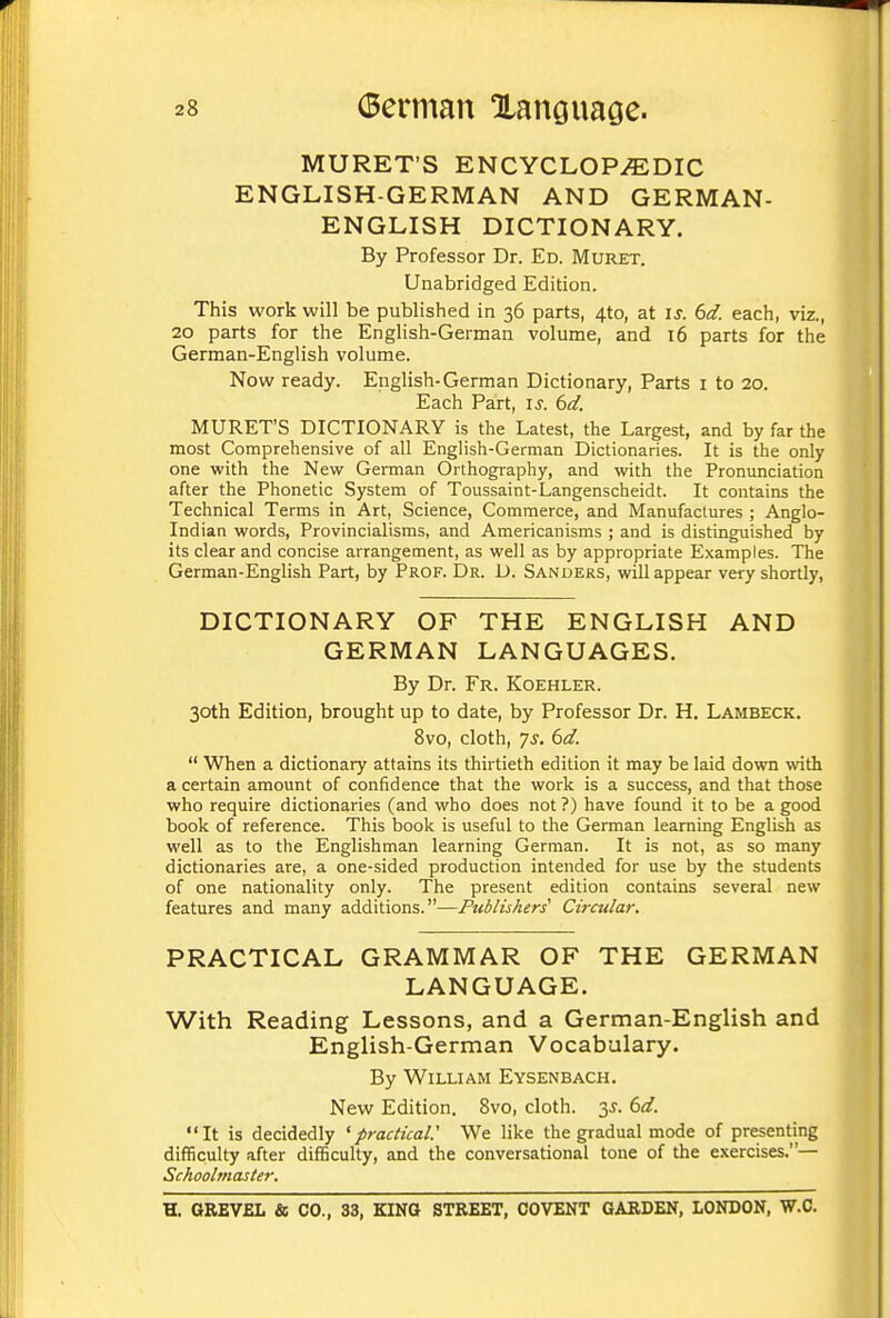 MURET'S ENCYCLOPAEDIC ENGLISH-GERMAN AND GERMAN- ENGLISH DICTIONARY. By Professor Dr. Ed. Muret. Unabridged Edition. This work will be published in 36 parts, 4to, at is. 6d. each, viz., 20 parts for the English-German volume, and 16 parts for the German-English volume. Now ready. English-German Dictionary, Parts i to 20. Each Part, is. 6d. MURET'S DICTIONARY is the Latest, the Largest, and by far the most Comprehensive of all English-German Dictionaries. It is the only one with the New German Orthography, and with the Pronunciation after the Phonetic System of Toussaint-Langenscheidt. It contains the Technical Terms in Art, Science, Commerce, and Manufactures ; Anglo- Indian words. Provincialisms, and Americanisms ; and is distinguished by its clear and concise arrangement, as well as by appropriate Examples. The German-English Part, by Prof. Dr. D. Sanders, will appear very shortly, DICTIONARY OF THE ENGLISH AND GERMAN LANGUAGES. By Dr. Fr. Koehler. 30th Edition, brought up to date, by Professor Dr. H. Lambeck. 8vo, cloth, 7s. 6d.  When a dictionary attains its thirtieth edition it may be laid down with a certain amount of confidence that the work is a success, and that those who require dictionaries (and who does not ?) have found it to be a good book of reference. This book is useful to the German learning English as well as to the Englishman learning German. It is not, as so many dictionaries are, a one-sided production intended for use by the students of one nationality only. The present edition contains several new features and many additions.—Publishers' Circular. PRACTICAL GRAMMAR OF THE GERMAN LANGUAGE. With Reading Lessons, and a German-English and English-German Vocabulary. By William Eysenbach. New Edition. 8vo, cloth. 35-. 6d. It is decidedly 'practical.'' We like the gradual mode of presenting difficulty after difficulty, and the conversational tone of the exercises.— Schoobnaster.