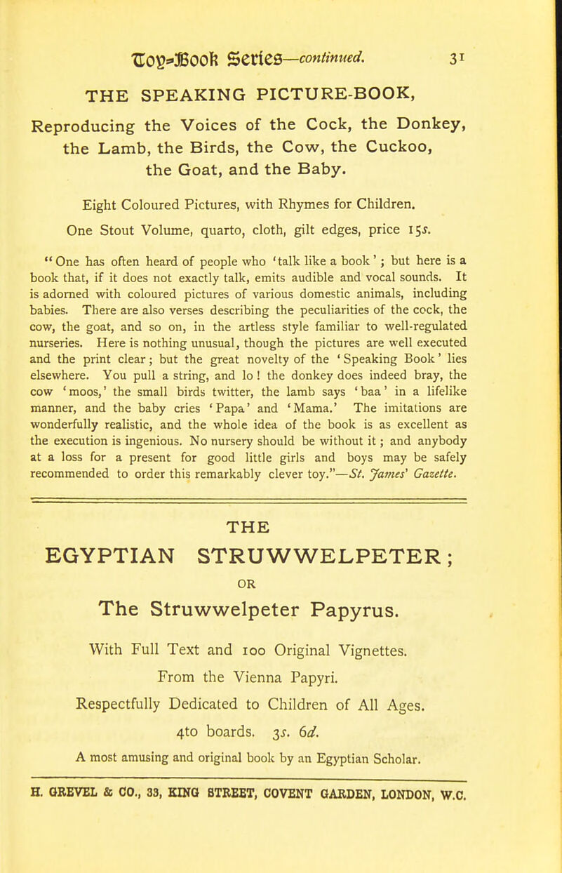 THE SPEAKING PICTURE-BOOK, Reproducing the Voices of the Cock, the Donkey, the Lamb, the Birds, the Cow, the Cuckoo, the Goat, and the Baby. Eight Coloured Pictures, with Rhymes for Children. One Stout Volume, quarto, cloth, gilt edges, price 15^.  One has often heard of people who ' talk like a book'; but here is a book that, if it does not exactly talk, emits audible and vocal sounds. It is adorned with coloured pictures of various domestic animals, including babies. There are also verses describing the peculiarities of the cock, the cow, the goat, and so on, in the artless style familiar to well-regulated nurseries. Here is nothing unusual, though the pictures are well executed and the print clear; but the great novelty of the ' Speaking Book' lies elsewhere. You pull a string, and lo ! the donkey does indeed bray, the cow 'moos,' the small birds twitter, the lamb says 'baa' in a lifelike manner, and the baby cries 'Papa' and 'Mama.' The imitations are wonderfully realistic, and the whole idea of the book is as excellent as the execution is ingenious. No nursery should be without it; and anybody at a loss for a present for good little girls and boys may be safely recommended to order this remarkably clever toy.—St. James' Gazette. THE EGYPTIAN STRUWWELPETER; OR The Struwwelpeter Papyrus. With Full Text and 100 Original Vignettes. From the Vienna Papyri. Respectfully Dedicated to Children of All Ages. 4to boards. 3^. 6d. A most amusing and original book by an Egyptian Scholar.