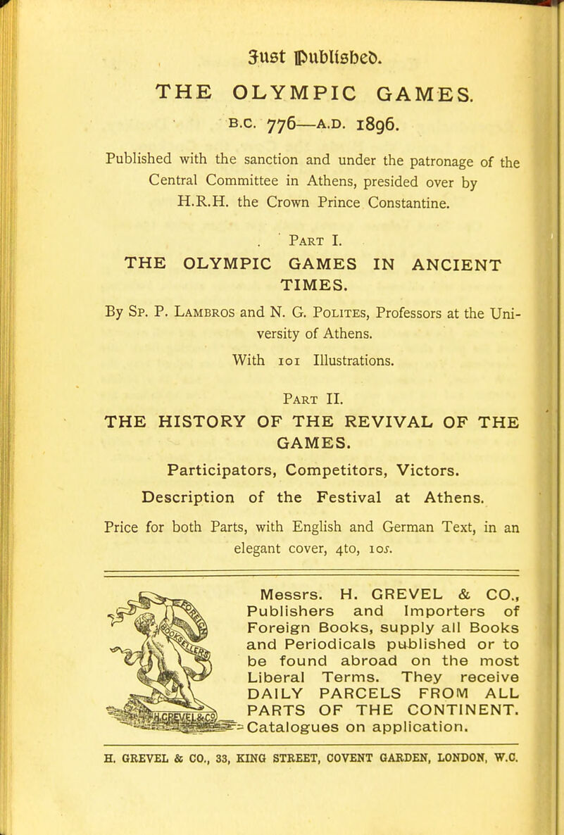 5ust ipubUsbeö. THE OLYMPIC GAMES. B.c. 776—A.D. 1896. Published with the sanction and under the patronage of the Central Committee in Athens, presided over by H.R.H. the Crown Prince Constantine. Part I. THE OLYMPIC GAMES IN ANCIENT TIMES. By Sp. p. Lambros and N. G. Polites, Professors at the Uni- versity of Athens. With loi Illustrations. Part II. THE HISTORY OF THE REVIVAL OF THE GAMES. Participators, Competitors, Victors. Description of the Festival at Athens. Price for both Parts, with English and German Text, in an elegant cover, 4to, loj. Messrs. H. GREVEL & CO., Publishers and Importers of Foreign Books, supply all Books and Periodicals published or to be found abroad on the most Liberal Terms. They receive DAILY PARCELS FROIVl ALL PARTS OF THE CONTINENT. = Catalogues on application.