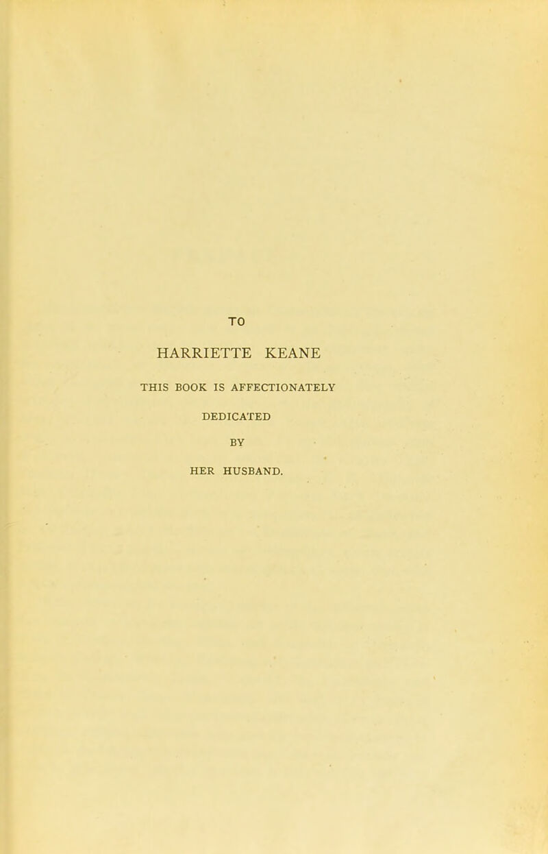 TO HARRIETTE KEANE THIS BOOK IS AFFECTIONATELY DEDICATED BY HER HUSBAND.