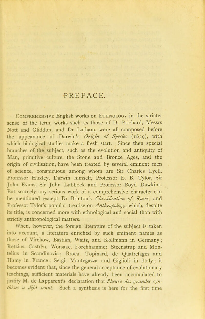 PREFACE. Comprehensive English works on Ethnology in the stricter sense of the term, works such as those of Dr Prichard, Messrs Nott and Gliddon, and Dr Latham, were all composed before the appearance of Darwin's Origin of Species (1859), with which biological studies make a fresh start. Since then special branches of the subject, such as the evolution and antiquity of Man, primitive culture, the Stone and Bronze Ages, and the origin of civilisation, have been treated by several eminent men of science, conspicuous among whom are Sir Charles Lyell, Professor Huxley, Darwin himself. Professor E. B. Tylor, Sir John Evans, Sir John Lubbock and Professor Boyd Dawkins. But scarcely any serious work of a comprehensive character can be mentioned except Dr Brinton's Classification of Races, and Professor Tylor's popular treatise on Anthropology, which, despite its title, is concerned more with ethnological and social than with strictly anthropological matters. ^Vhen, however, the foreign literature of the subject is taken into account, a literature enriched by such eminent names as those of Virchow, Bastian, Waitz, and Kollmann in Germany; Retzius, Castren, Worsaae, Forchhammer, Steenstrup and Mon- telius in Scandinavia; Broca, Topinard, de Quatrefages and Hamy in France; Sergi, Mantegazza and Giglioli in Italy; it becomes evident that, since the general acceptance of evolutionary teachings, sufficient materials have already been accumulated to justify M. de Lapparent's declaration that Pheure des grandes syn- theses a deja sonne. Such a synthesis is here for the first time