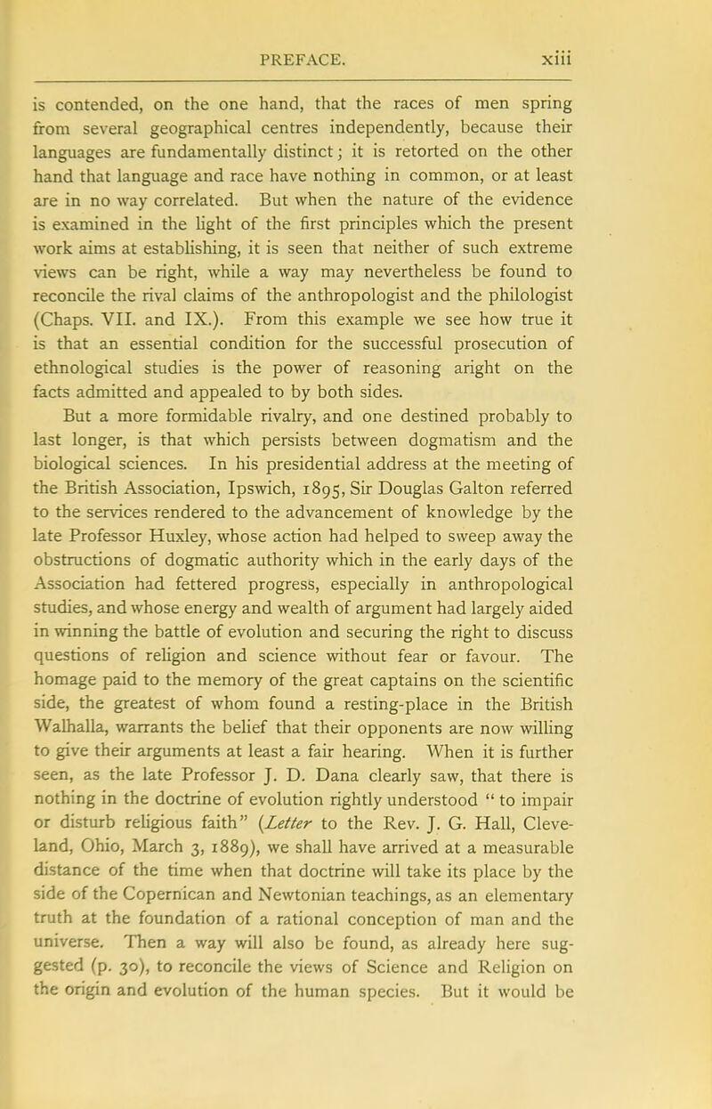 is contended, on the one hand, that the races of men spring from several geographical centres independently, because their languages are fundamentally distinct; it is retorted on the other hand that language and race have nothing in common, or at least are in no way correlated. But when the nature of the evidence is examined in the light of the first principles which the present work aims at establishing, it is seen that neither of such extreme views can be right, while a way may nevertheless be found to reconcile the rival claims of the anthropologist and the philologist (Chaps. VII. and IX.). From this example we see how true it is that an essential condition for the successful prosecution of ethnological studies is the power of reasoning aright on the facts admitted and appealed to by both sides. But a more formidable rivalry, and one destined probably to last longer, is that which persists between dogmatism and the biological sciences. In his presidential address at the meeting of the British Association, Ipswich, 1895, Sir Douglas Galton referred to the services rendered to the advancement of knowledge by the late Professor Huxley, whose action had helped to sweep away the obstructions of dogmatic authority which in the early days of the Association had fettered progress, especially in anthropological studies, and whose energy and wealth of argument had largely aided in winning the battle of evolution and securing the right to discuss questions of religion and science without fear or favour. The homage paid to the memory of the great captains on the scientific side, the greatest of whom found a resting-place in the British Walhalla, warrants the belief that their opponents are now willing to give their arguments at least a fair hearing. When it is further seen, as the late Professor J. D. Dana clearly saw, that there is nothing in the doctrine of evolution rightly understood  to impair or disturb religious faith {Letter to the Rev. J. G. Hall, Cleve- land, Ohio, March 3, 1889), we shall have arrived at a measurable distance of the rime when that doctrine will take its place by the side of the Copernican and Newtonian teachings, as an elementary truth at the foundation of a rational conception of man and the universe. Then a way will also be found, as already here sug- gested (p. 30), to reconcile the views of Science and Religion on the origin and evolution of the human species. But it would be