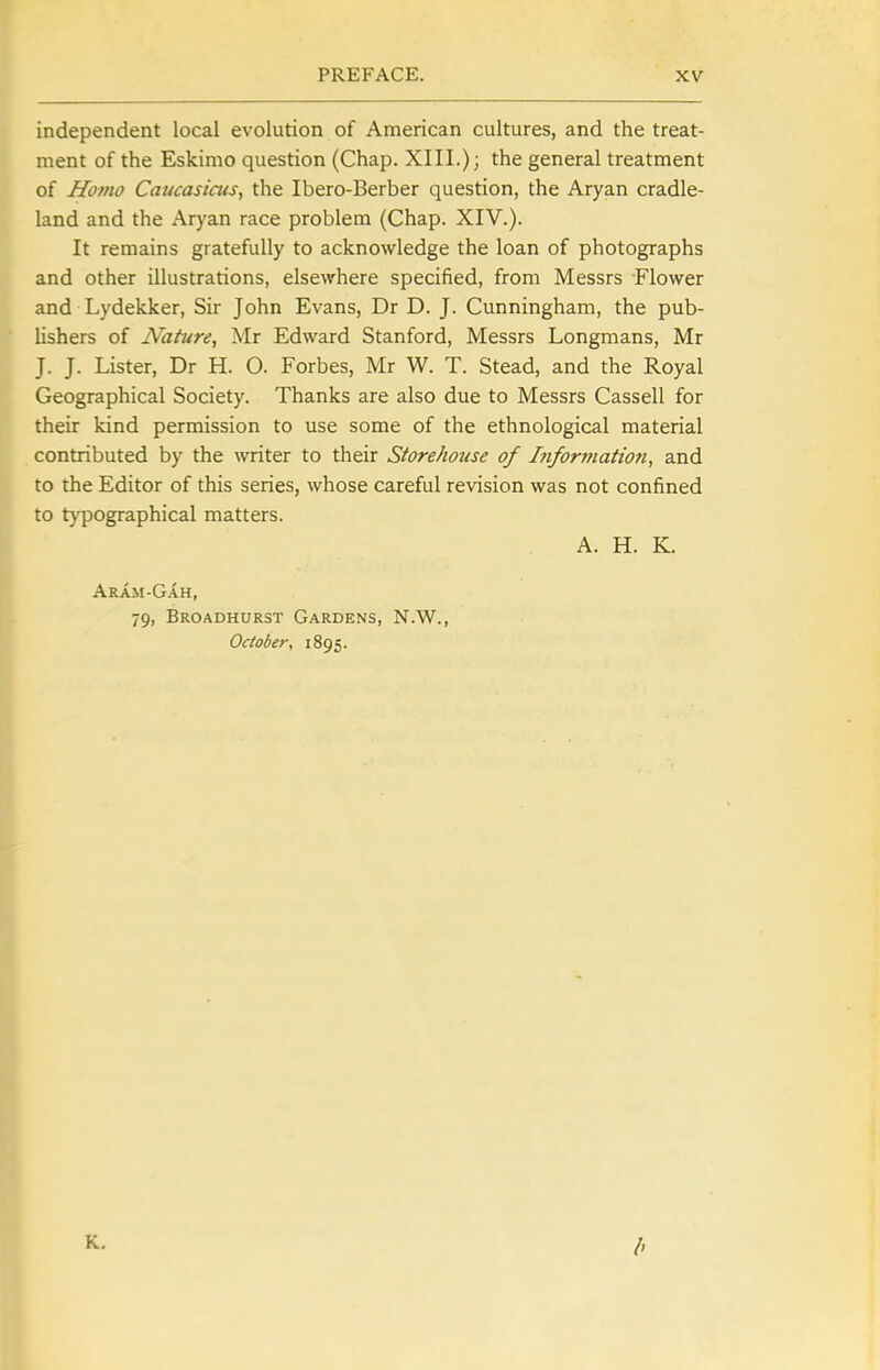 independent local evolution of American cultures, and the treat- ment of the Eskimo question (Chap. XIII.); the general treatment of Homo Caucasiciis, the Ibero-Berber question, the Aryan cradle- land and the Aryan race problem (Chap. XIV.). It remains gratefully to acknowledge the loan of photographs and other illustrations, elsewhere specified, from Messrs Flower and Lydekker, Sir John Evans, Dr D. J. Cunningham, the pub- lishers of Nature, Mr Edward Stanford, Messrs Longmans, Mr J. J. Lister, Dr H. O. Forbes, Mr W. T. Stead, and the Royal Geographical Society. Thanks are also due to Messrs Cassell for their kind permission to use some of the ethnological material contributed by the writer to their Storehouse of Information, and to the Editor of this series, whose careful revision was not confined to tj^pographical matters. A. H. K. Aram-G.-vh, 79, Broadhurst Gardens, N.W., October, 1895. K.