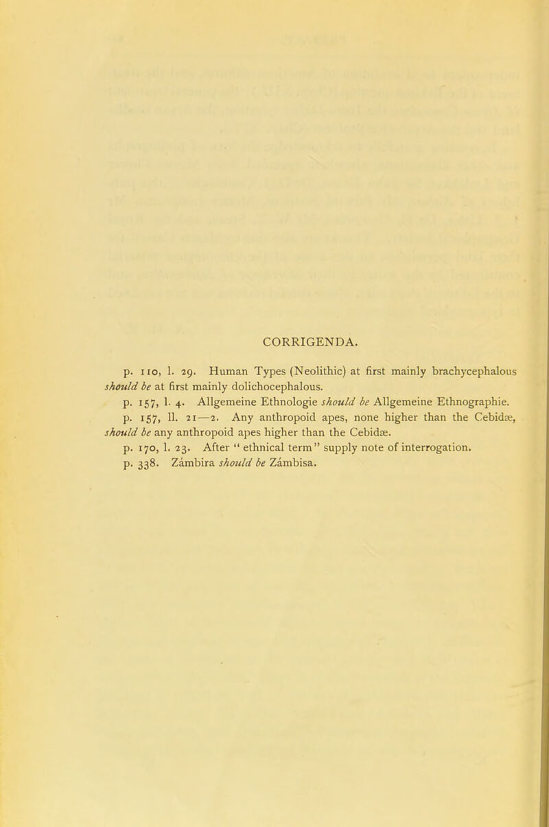 CORRIGENDA. p. no, 1. 29. Human Types (Neolithic) at first mainly brachycephalous should be at first mainly dolichocephalous. p. 157, 1. 4. Allgemeine Ethnologie should be AUgemeine Ethnographic. p. 157, 11. 21—2. Any anthropoid apes, none higher than the Cebidje, should be any anthropoid apes higher than the Cebidse. p. 170, 1. 23. After  ethnical term supply note of interrogation. p. 338. Zambira should be Zambisa.