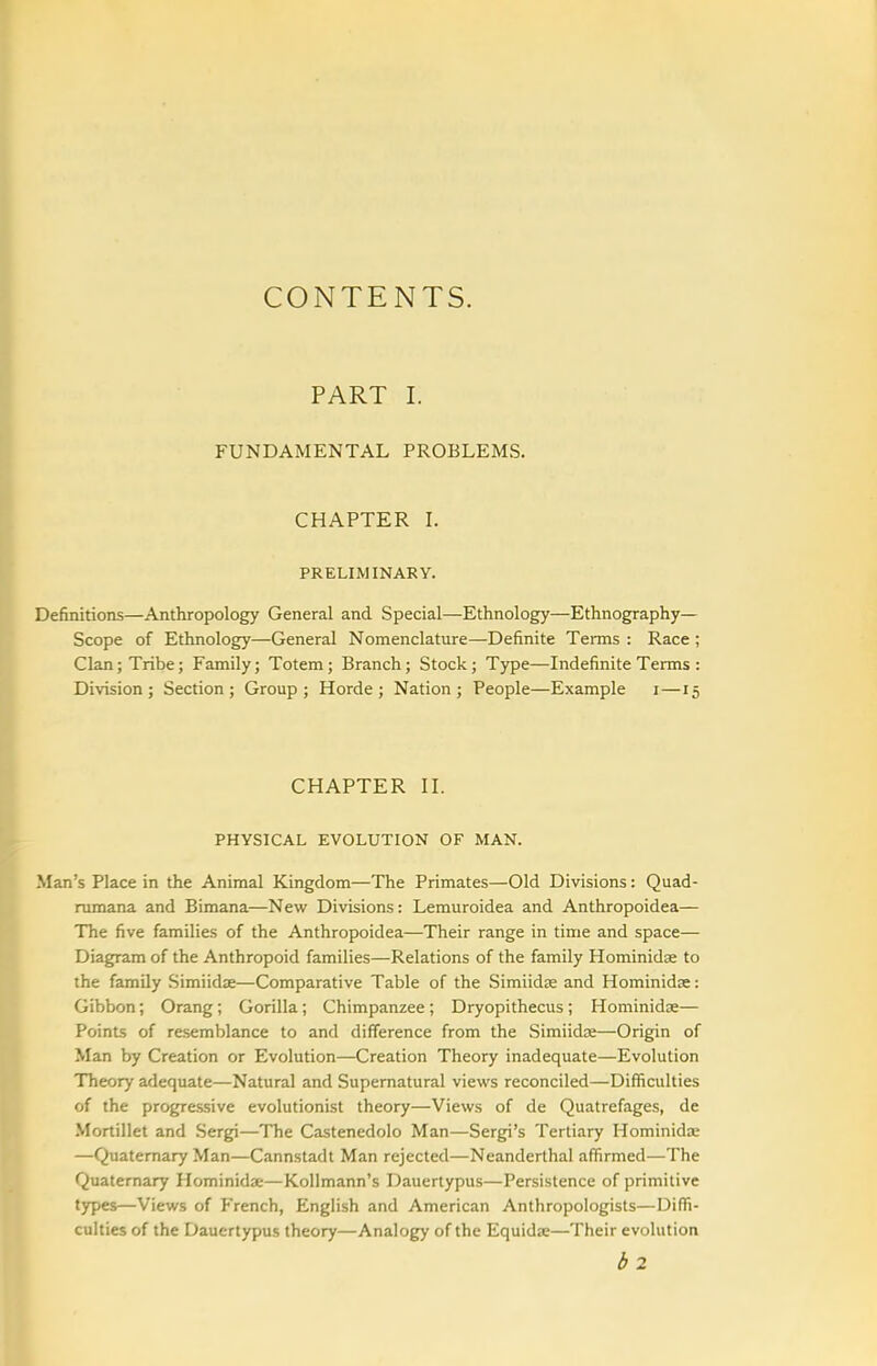 CONTENTS. PART I. FUNDAMENTAL PROBLEMS. CHAPTER L PRELIMINARY. Definitions—Anthropology General and Special—Ethnology—Ethnography— Scope of Ethnology—General Nomenclature—Definite Terms : Race ; Clan; Tribe; Family; Totem; Branch; Stock ; Type—Indefinite Terms : Division; Section; Group; Horde; Nation; People—Example i—15 CHAPTER n. PHYSICAL EVOLUTION OF MAN. Man's Place in the Animal Kingdom—The Primates—Old Divisions: Quad- nmiana and Bimana—New Divisions: Lemuroidea and Anthropoidea— The five families of the Anthropoidea—Their range in time and space— Diagram of the Anthropoid families—Relations of the family Hominidae to the family Simiidae—Comparative Table of the Simiidse and Hominidse: Gibbon; Orang; Gorilla; Chimpanzee; Dryopithecus ; Hominidx— Points of resemblance to and difference from the Simiidae—Origin of Man by Creation or Evolution—Creation Theory inadequate—Evolution Theory adequate—Natural and Supernatural views reconciled—Difficulties of the progressive evolutionist theory—Views of de Quatrefages, de Mortillet and Sergi—The Castenedolo Man—Sergi's Tertiary Hominidae —Quaternary Man—Cannstadt Man rejected—Neanderthal affirmed—The Quaternary Hominida-—KoUmann's Dauertypus—Persistence of primitive types—Views of French, English and American Anthropologists—Diffi- culties of the Dauertypus theory—Analogy of the Equidse—Their evolution b2