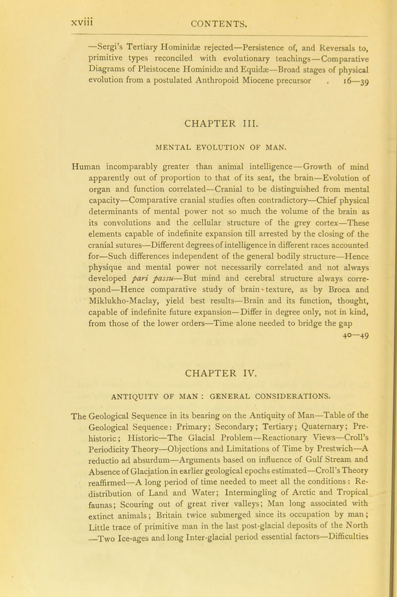 —Sergi's Tertiary Hominidse rejected—Persistence of, and Reversals to, primitive types reconciled with evolutionary teachings—Comparative Diagrams of Pleistocene HominidEC and Equidaj—Broad stages of physical evolution from a postulated Anthropoid Miocene precursor . i6—39 CHAPTER III. MENTAL EVOLUTION OF MAN. Human incomparably greater than animal intelligence—Growth of mind apparently out of proportion to that of its seat, the brain—Evolution of organ and function correlated—Cranial to be distinguished from mental capacity—Comparative cranial studies often contradictory—Chief physical determinants of mental power not so much the volume of the brain as its convolutions and the cellular sti-ucture of the grey cortex—These elements capable of indefinite expansion till arrested by the closing of the cranial sutures—Different degrees of intelligence in different races accounted for—Such differences independent of the general bodily structure—Hence physique and mental power not necessarily correlated and not always developed pari passu—But mind and cerebral structure always corre- spond—Hence comparative study of brain»texture, as by Broca and Miklukho-Maclay, yield best results—Brain and its function, thought, capable of indefinite future expansion—Dififer in degree only, not in kind, from those of the lower orders—Time alone needed to bridge the gap 40—49 CHAPTER IV. ANTIQUITY OF MAN : GENERAL CONSIDERATIONS. The Geological Sequence in its bearing on the Antiquity of Man—Table of the Geological Sequence; Primary; Secondary; Tertiary; Quaternary; Pre- historic; Historic—The Glacial Problem—Reactionary Views—Croll's Periodicity Theory—Objections and Limitations of Time by Prestwich—A reductio ad absurdum—Arguments based on influence of Gulf Stream and Absence of Glaciation in earlier geological epochs estimated—Croll's Theory reaffirmed—A long period of time needed to meet all the conditions : Re- distribution of Land and Water; Intermingling of Arctic and Tropical faunas; Scouring out of great river valleys; Man long associated with extinct animals; Britain twice submerged since its occupation by man; Little trace of primitive man in the last post-glacial deposits of the North X^vo Ice-ages and long Inter-glacial period essential factors—Difficulties