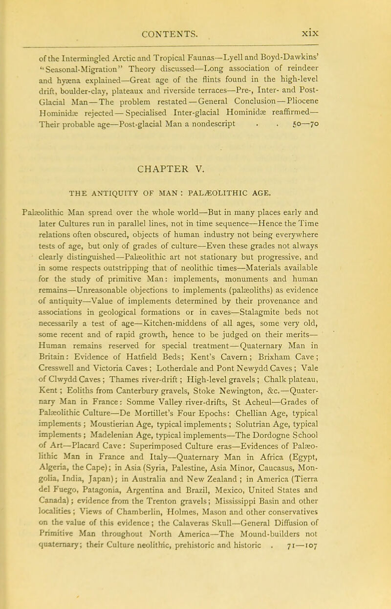 of the Intermingled Arctic and Tropical Faunas—Lyell and Boyd-Dawkins' Seasonal-Migration Theory discussed—Long association of reindeer and hyaena explained—Great age of the flints found in the high-level drift, boulder-clay, plateaux and riverside terraces—Pre-, Inter- and Post- Glacial Man—The problem restated —General Conclusion—Pliocene Hominida rejected—Specialised Inter-glacial Hominidfe reaffirmed— Their probable age—Post-glacial Man a nondescript . . 50—70 CHAPTER V. THE ANTIQUITY OF MAN : PALiEOLITHIC AGE. Palaeolithic Man spread over the whole world—But in many places early and later Cultures run in parallel lines, not in time sequence—Hence the Time relations often obscured, objects of human industry not being everywhere tests of age, but only of grades of culture—Even these grades not always clearly distinguished—Palaeolithic art not stationary but progressive, and in some respects outstripping that of neolithic times—Materials available for the study of primitive Man: implements, monuments and human remains—Unreasonable objections to implements (palseoliths) as evidence of antiquity—Value of implements determined by their provenance and associations in geological formations or in caves—Stalagmite beds not necessarily a test of age—Kitchen-middens of aU ages, some very old, some recent and of rapid growth, hence to be judged on their merits— Human remains reserved for special treatment—Quaternary Man in Britain: Evidence of Hatfield Beds; Kent's Cavern; Brixham Cave; Cresswell and Victoria Caves ; Lotherdale and Pont Newydd Caves ; Vale of Clwydd Caves; Thames river-drift; High-level gravels; Chalk plateau, Kent; Eoliths from Canterbury gravels, Stoke Newington, &c.—Quater- nary Man in France: Somme Valley river-drifts, St Acheul—Grades of Palaeolithic Culture—De Mortillet's Four Epochs: Chellian Age, typical implements ; Moustierian Age, typical implements ; Solutrian Age, typical implements; Madelenian Age, typical implements—The Dordogne School of Art—Placard Cave: Superimposed Culture eras—Evidences of Palaeo- lithic Man in France and Italy—Quaternary Man in Africa (Egypt, Algeria, the Cape); in Asia (Syria, Palestine, Asia Minor, Caucasus, Mon- golia, India, Japan); in Australia and New Zealand ; in America (Tierra del Fuego, Patagonia, Argentina and Brazil, Mexico, United States and Canada); evidence from the Trenton gravels; Mississippi Basin and other localities; Views of Chamberlin, Holmes, Mason and other conservatives on the value of this evidence; the Calaveras Skull—General Diffusion of Primitive Man throughout North America—The Mound-builders not quaternary; their Culture neolithic, prehistoric and historic . 71—107